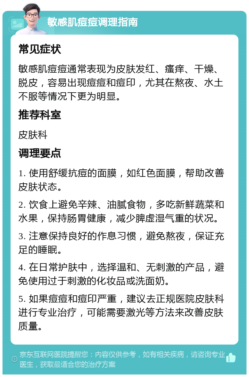 敏感肌痘痘调理指南 常见症状 敏感肌痘痘通常表现为皮肤发红、瘙痒、干燥、脱皮，容易出现痘痘和痘印，尤其在熬夜、水土不服等情况下更为明显。 推荐科室 皮肤科 调理要点 1. 使用舒缓抗痘的面膜，如红色面膜，帮助改善皮肤状态。 2. 饮食上避免辛辣、油腻食物，多吃新鲜蔬菜和水果，保持肠胃健康，减少脾虚湿气重的状况。 3. 注意保持良好的作息习惯，避免熬夜，保证充足的睡眠。 4. 在日常护肤中，选择温和、无刺激的产品，避免使用过于刺激的化妆品或洗面奶。 5. 如果痘痘和痘印严重，建议去正规医院皮肤科进行专业治疗，可能需要激光等方法来改善皮肤质量。