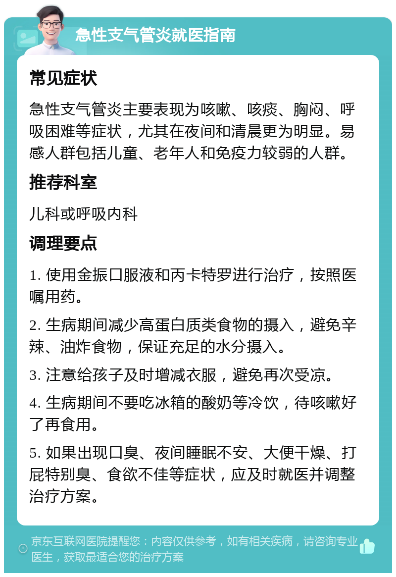 急性支气管炎就医指南 常见症状 急性支气管炎主要表现为咳嗽、咳痰、胸闷、呼吸困难等症状，尤其在夜间和清晨更为明显。易感人群包括儿童、老年人和免疫力较弱的人群。 推荐科室 儿科或呼吸内科 调理要点 1. 使用金振口服液和丙卡特罗进行治疗，按照医嘱用药。 2. 生病期间减少高蛋白质类食物的摄入，避免辛辣、油炸食物，保证充足的水分摄入。 3. 注意给孩子及时增减衣服，避免再次受凉。 4. 生病期间不要吃冰箱的酸奶等冷饮，待咳嗽好了再食用。 5. 如果出现口臭、夜间睡眠不安、大便干燥、打屁特别臭、食欲不佳等症状，应及时就医并调整治疗方案。