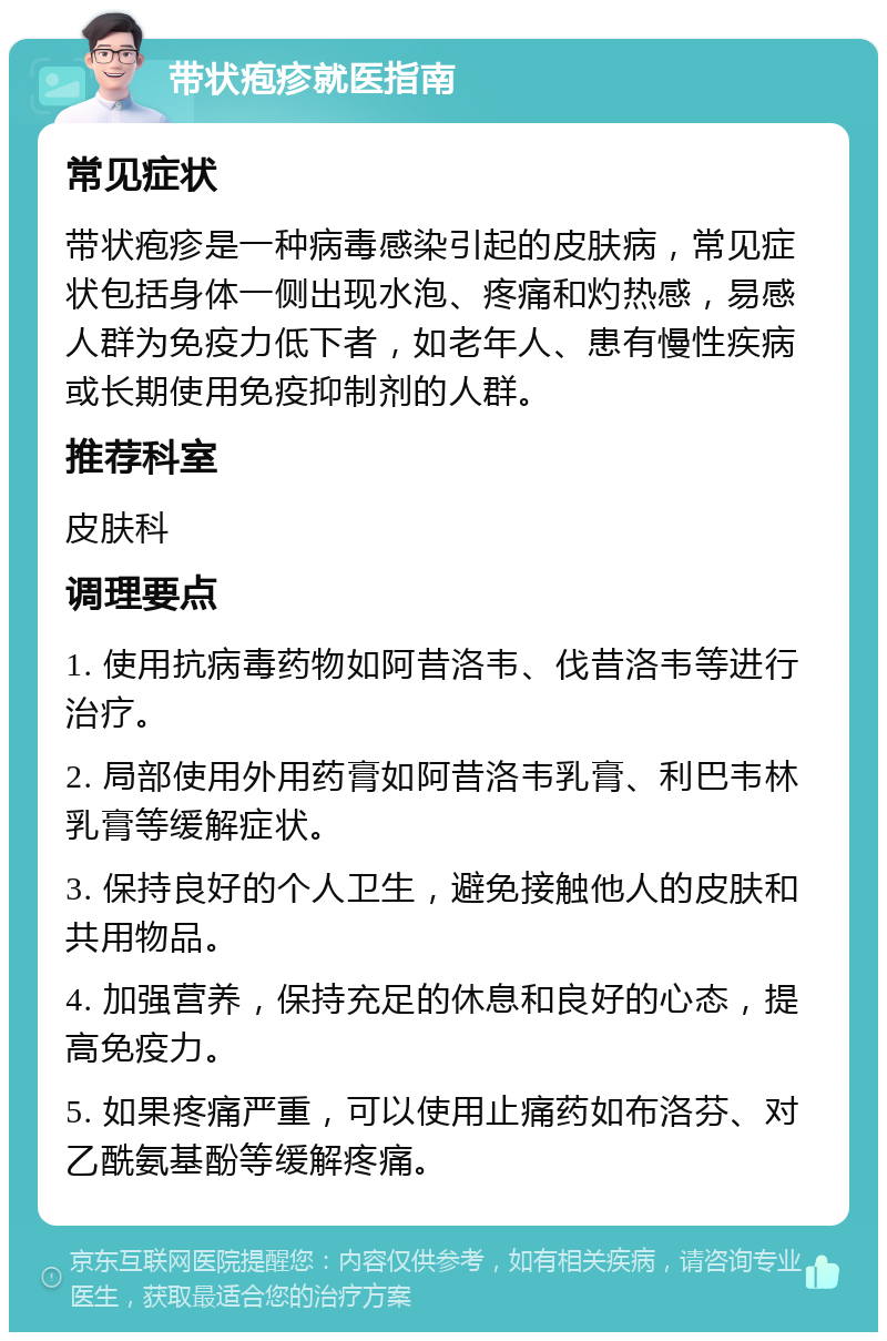 带状疱疹就医指南 常见症状 带状疱疹是一种病毒感染引起的皮肤病，常见症状包括身体一侧出现水泡、疼痛和灼热感，易感人群为免疫力低下者，如老年人、患有慢性疾病或长期使用免疫抑制剂的人群。 推荐科室 皮肤科 调理要点 1. 使用抗病毒药物如阿昔洛韦、伐昔洛韦等进行治疗。 2. 局部使用外用药膏如阿昔洛韦乳膏、利巴韦林乳膏等缓解症状。 3. 保持良好的个人卫生，避免接触他人的皮肤和共用物品。 4. 加强营养，保持充足的休息和良好的心态，提高免疫力。 5. 如果疼痛严重，可以使用止痛药如布洛芬、对乙酰氨基酚等缓解疼痛。