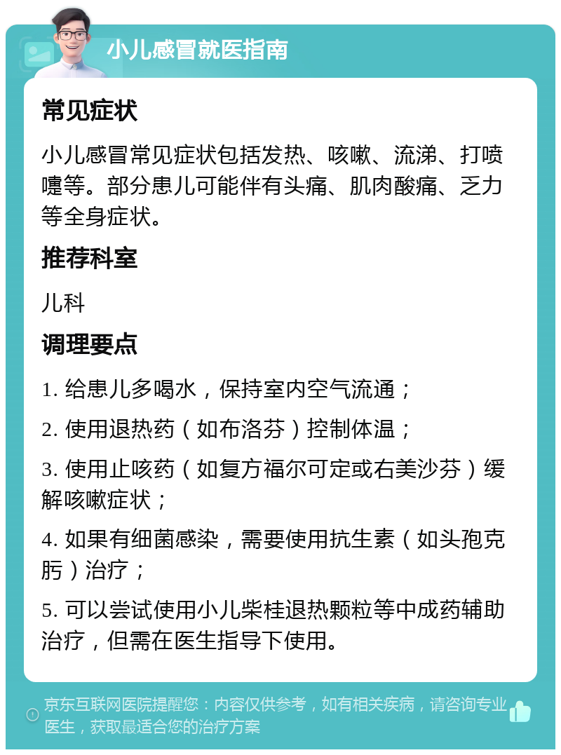 小儿感冒就医指南 常见症状 小儿感冒常见症状包括发热、咳嗽、流涕、打喷嚏等。部分患儿可能伴有头痛、肌肉酸痛、乏力等全身症状。 推荐科室 儿科 调理要点 1. 给患儿多喝水，保持室内空气流通； 2. 使用退热药（如布洛芬）控制体温； 3. 使用止咳药（如复方福尔可定或右美沙芬）缓解咳嗽症状； 4. 如果有细菌感染，需要使用抗生素（如头孢克肟）治疗； 5. 可以尝试使用小儿柴桂退热颗粒等中成药辅助治疗，但需在医生指导下使用。