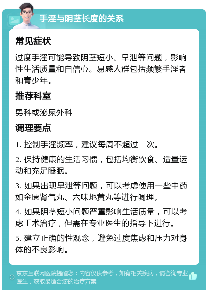 手淫与阴茎长度的关系 常见症状 过度手淫可能导致阴茎短小、早泄等问题，影响性生活质量和自信心。易感人群包括频繁手淫者和青少年。 推荐科室 男科或泌尿外科 调理要点 1. 控制手淫频率，建议每周不超过一次。 2. 保持健康的生活习惯，包括均衡饮食、适量运动和充足睡眠。 3. 如果出现早泄等问题，可以考虑使用一些中药如金匮肾气丸、六味地黄丸等进行调理。 4. 如果阴茎短小问题严重影响生活质量，可以考虑手术治疗，但需在专业医生的指导下进行。 5. 建立正确的性观念，避免过度焦虑和压力对身体的不良影响。