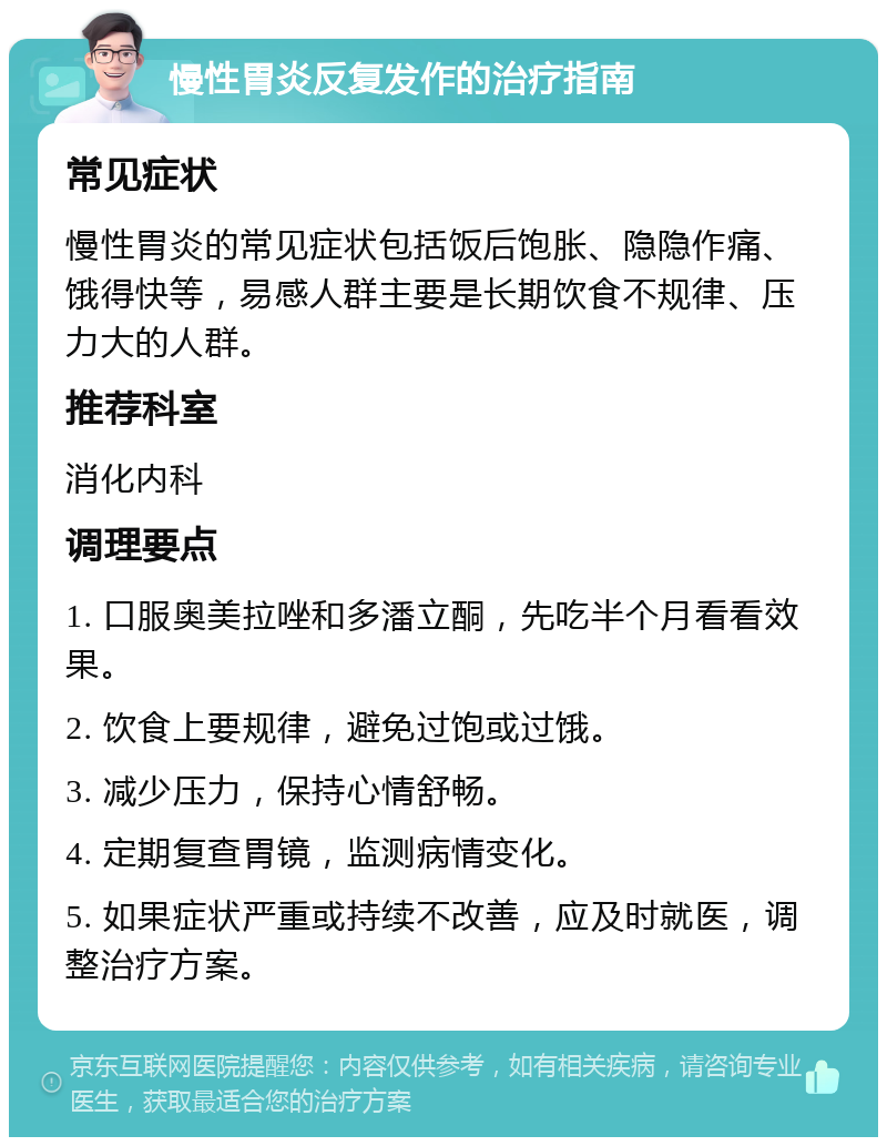 慢性胃炎反复发作的治疗指南 常见症状 慢性胃炎的常见症状包括饭后饱胀、隐隐作痛、饿得快等，易感人群主要是长期饮食不规律、压力大的人群。 推荐科室 消化内科 调理要点 1. 口服奥美拉唑和多潘立酮，先吃半个月看看效果。 2. 饮食上要规律，避免过饱或过饿。 3. 减少压力，保持心情舒畅。 4. 定期复查胃镜，监测病情变化。 5. 如果症状严重或持续不改善，应及时就医，调整治疗方案。