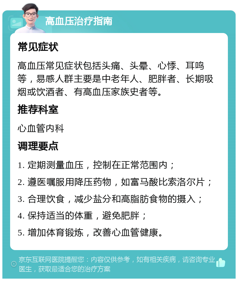 高血压治疗指南 常见症状 高血压常见症状包括头痛、头晕、心悸、耳鸣等，易感人群主要是中老年人、肥胖者、长期吸烟或饮酒者、有高血压家族史者等。 推荐科室 心血管内科 调理要点 1. 定期测量血压，控制在正常范围内； 2. 遵医嘱服用降压药物，如富马酸比索洛尔片； 3. 合理饮食，减少盐分和高脂肪食物的摄入； 4. 保持适当的体重，避免肥胖； 5. 增加体育锻炼，改善心血管健康。