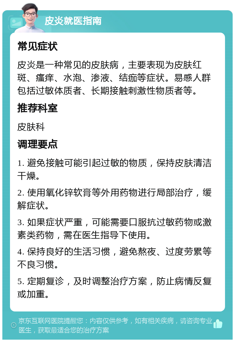 皮炎就医指南 常见症状 皮炎是一种常见的皮肤病，主要表现为皮肤红斑、瘙痒、水泡、渗液、结痂等症状。易感人群包括过敏体质者、长期接触刺激性物质者等。 推荐科室 皮肤科 调理要点 1. 避免接触可能引起过敏的物质，保持皮肤清洁干燥。 2. 使用氧化锌软膏等外用药物进行局部治疗，缓解症状。 3. 如果症状严重，可能需要口服抗过敏药物或激素类药物，需在医生指导下使用。 4. 保持良好的生活习惯，避免熬夜、过度劳累等不良习惯。 5. 定期复诊，及时调整治疗方案，防止病情反复或加重。