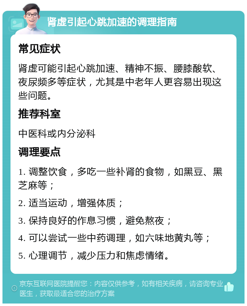 肾虚引起心跳加速的调理指南 常见症状 肾虚可能引起心跳加速、精神不振、腰膝酸软、夜尿频多等症状，尤其是中老年人更容易出现这些问题。 推荐科室 中医科或内分泌科 调理要点 1. 调整饮食，多吃一些补肾的食物，如黑豆、黑芝麻等； 2. 适当运动，增强体质； 3. 保持良好的作息习惯，避免熬夜； 4. 可以尝试一些中药调理，如六味地黄丸等； 5. 心理调节，减少压力和焦虑情绪。