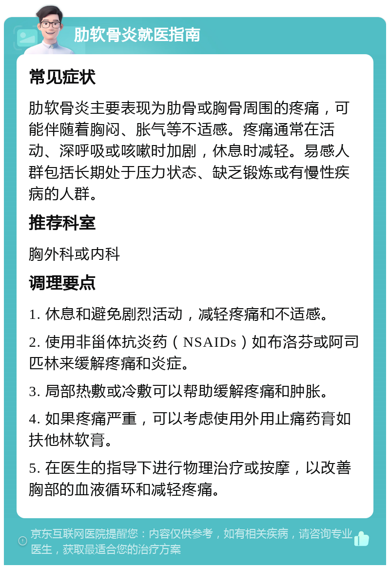 肋软骨炎就医指南 常见症状 肋软骨炎主要表现为肋骨或胸骨周围的疼痛，可能伴随着胸闷、胀气等不适感。疼痛通常在活动、深呼吸或咳嗽时加剧，休息时减轻。易感人群包括长期处于压力状态、缺乏锻炼或有慢性疾病的人群。 推荐科室 胸外科或内科 调理要点 1. 休息和避免剧烈活动，减轻疼痛和不适感。 2. 使用非甾体抗炎药（NSAIDs）如布洛芬或阿司匹林来缓解疼痛和炎症。 3. 局部热敷或冷敷可以帮助缓解疼痛和肿胀。 4. 如果疼痛严重，可以考虑使用外用止痛药膏如扶他林软膏。 5. 在医生的指导下进行物理治疗或按摩，以改善胸部的血液循环和减轻疼痛。