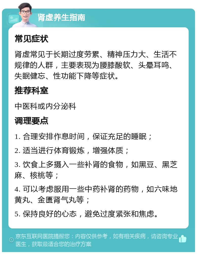 肾虚养生指南 常见症状 肾虚常见于长期过度劳累、精神压力大、生活不规律的人群，主要表现为腰膝酸软、头晕耳鸣、失眠健忘、性功能下降等症状。 推荐科室 中医科或内分泌科 调理要点 1. 合理安排作息时间，保证充足的睡眠； 2. 适当进行体育锻炼，增强体质； 3. 饮食上多摄入一些补肾的食物，如黑豆、黑芝麻、核桃等； 4. 可以考虑服用一些中药补肾的药物，如六味地黄丸、金匮肾气丸等； 5. 保持良好的心态，避免过度紧张和焦虑。