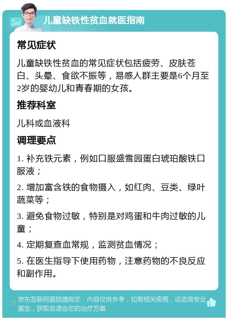 儿童缺铁性贫血就医指南 常见症状 儿童缺铁性贫血的常见症状包括疲劳、皮肤苍白、头晕、食欲不振等，易感人群主要是6个月至2岁的婴幼儿和青春期的女孩。 推荐科室 儿科或血液科 调理要点 1. 补充铁元素，例如口服盛雪园蛋白琥珀酸铁口服液； 2. 增加富含铁的食物摄入，如红肉、豆类、绿叶蔬菜等； 3. 避免食物过敏，特别是对鸡蛋和牛肉过敏的儿童； 4. 定期复查血常规，监测贫血情况； 5. 在医生指导下使用药物，注意药物的不良反应和副作用。