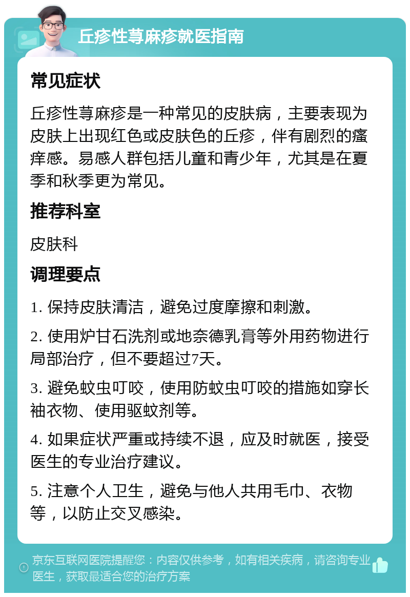 丘疹性荨麻疹就医指南 常见症状 丘疹性荨麻疹是一种常见的皮肤病，主要表现为皮肤上出现红色或皮肤色的丘疹，伴有剧烈的瘙痒感。易感人群包括儿童和青少年，尤其是在夏季和秋季更为常见。 推荐科室 皮肤科 调理要点 1. 保持皮肤清洁，避免过度摩擦和刺激。 2. 使用炉甘石洗剂或地奈德乳膏等外用药物进行局部治疗，但不要超过7天。 3. 避免蚊虫叮咬，使用防蚊虫叮咬的措施如穿长袖衣物、使用驱蚊剂等。 4. 如果症状严重或持续不退，应及时就医，接受医生的专业治疗建议。 5. 注意个人卫生，避免与他人共用毛巾、衣物等，以防止交叉感染。