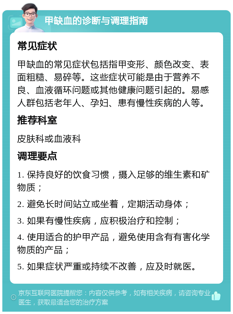 甲缺血的诊断与调理指南 常见症状 甲缺血的常见症状包括指甲变形、颜色改变、表面粗糙、易碎等。这些症状可能是由于营养不良、血液循环问题或其他健康问题引起的。易感人群包括老年人、孕妇、患有慢性疾病的人等。 推荐科室 皮肤科或血液科 调理要点 1. 保持良好的饮食习惯，摄入足够的维生素和矿物质； 2. 避免长时间站立或坐着，定期活动身体； 3. 如果有慢性疾病，应积极治疗和控制； 4. 使用适合的护甲产品，避免使用含有有害化学物质的产品； 5. 如果症状严重或持续不改善，应及时就医。