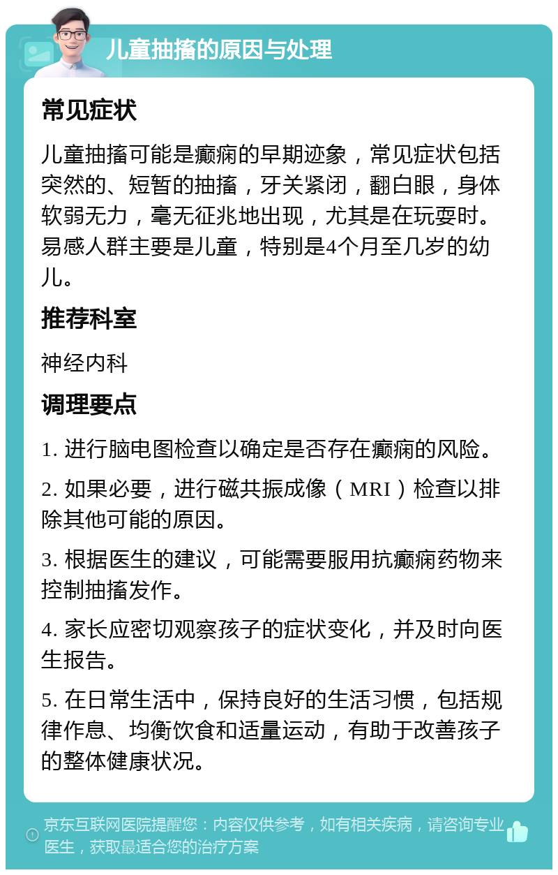 儿童抽搐的原因与处理 常见症状 儿童抽搐可能是癫痫的早期迹象，常见症状包括突然的、短暂的抽搐，牙关紧闭，翻白眼，身体软弱无力，毫无征兆地出现，尤其是在玩耍时。易感人群主要是儿童，特别是4个月至几岁的幼儿。 推荐科室 神经内科 调理要点 1. 进行脑电图检查以确定是否存在癫痫的风险。 2. 如果必要，进行磁共振成像（MRI）检查以排除其他可能的原因。 3. 根据医生的建议，可能需要服用抗癫痫药物来控制抽搐发作。 4. 家长应密切观察孩子的症状变化，并及时向医生报告。 5. 在日常生活中，保持良好的生活习惯，包括规律作息、均衡饮食和适量运动，有助于改善孩子的整体健康状况。