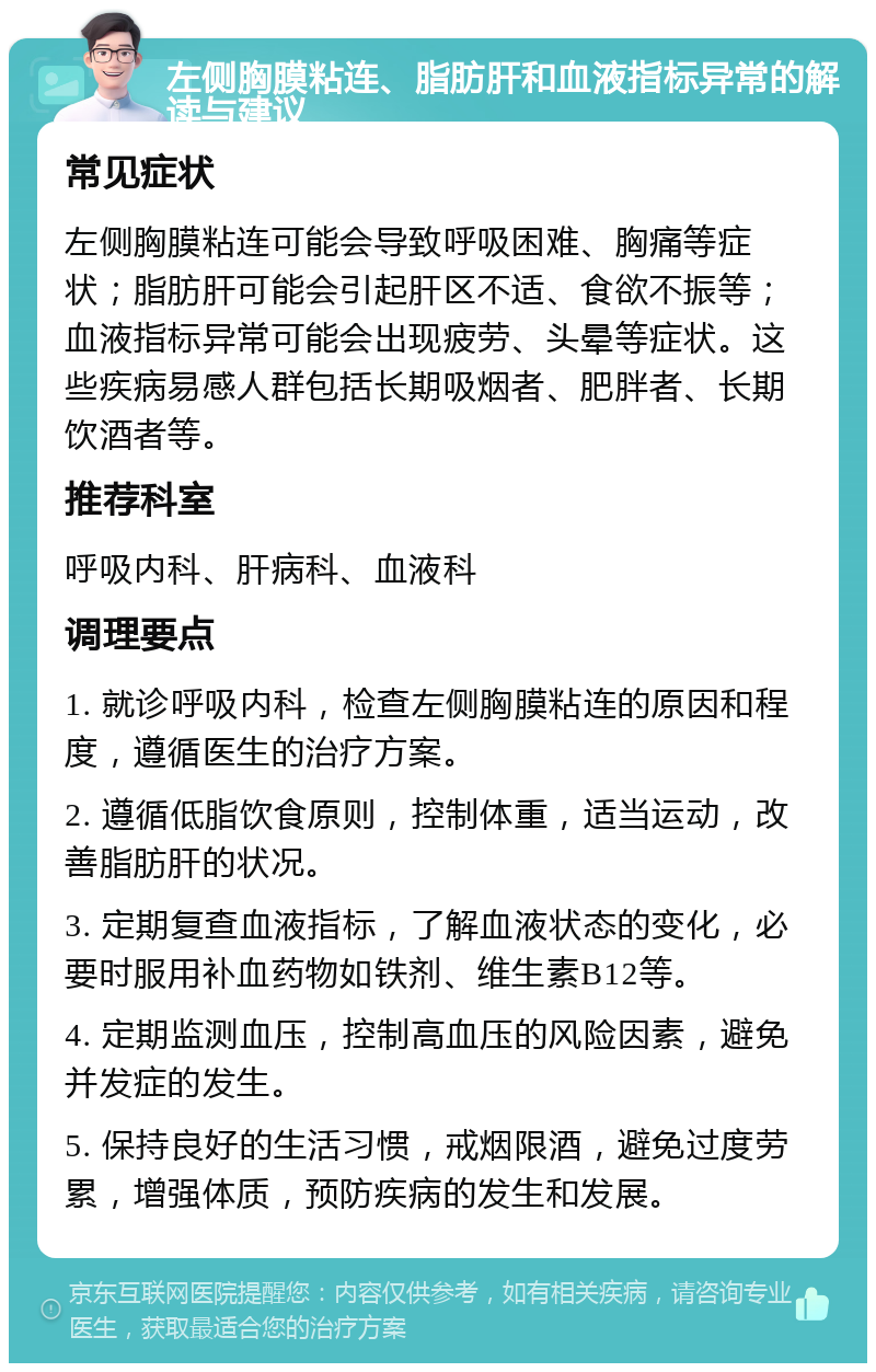 左侧胸膜粘连、脂肪肝和血液指标异常的解读与建议 常见症状 左侧胸膜粘连可能会导致呼吸困难、胸痛等症状；脂肪肝可能会引起肝区不适、食欲不振等；血液指标异常可能会出现疲劳、头晕等症状。这些疾病易感人群包括长期吸烟者、肥胖者、长期饮酒者等。 推荐科室 呼吸内科、肝病科、血液科 调理要点 1. 就诊呼吸内科，检查左侧胸膜粘连的原因和程度，遵循医生的治疗方案。 2. 遵循低脂饮食原则，控制体重，适当运动，改善脂肪肝的状况。 3. 定期复查血液指标，了解血液状态的变化，必要时服用补血药物如铁剂、维生素B12等。 4. 定期监测血压，控制高血压的风险因素，避免并发症的发生。 5. 保持良好的生活习惯，戒烟限酒，避免过度劳累，增强体质，预防疾病的发生和发展。