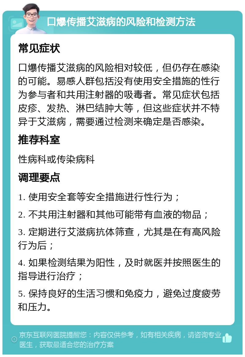 口爆传播艾滋病的风险和检测方法 常见症状 口爆传播艾滋病的风险相对较低，但仍存在感染的可能。易感人群包括没有使用安全措施的性行为参与者和共用注射器的吸毒者。常见症状包括皮疹、发热、淋巴结肿大等，但这些症状并不特异于艾滋病，需要通过检测来确定是否感染。 推荐科室 性病科或传染病科 调理要点 1. 使用安全套等安全措施进行性行为； 2. 不共用注射器和其他可能带有血液的物品； 3. 定期进行艾滋病抗体筛查，尤其是在有高风险行为后； 4. 如果检测结果为阳性，及时就医并按照医生的指导进行治疗； 5. 保持良好的生活习惯和免疫力，避免过度疲劳和压力。