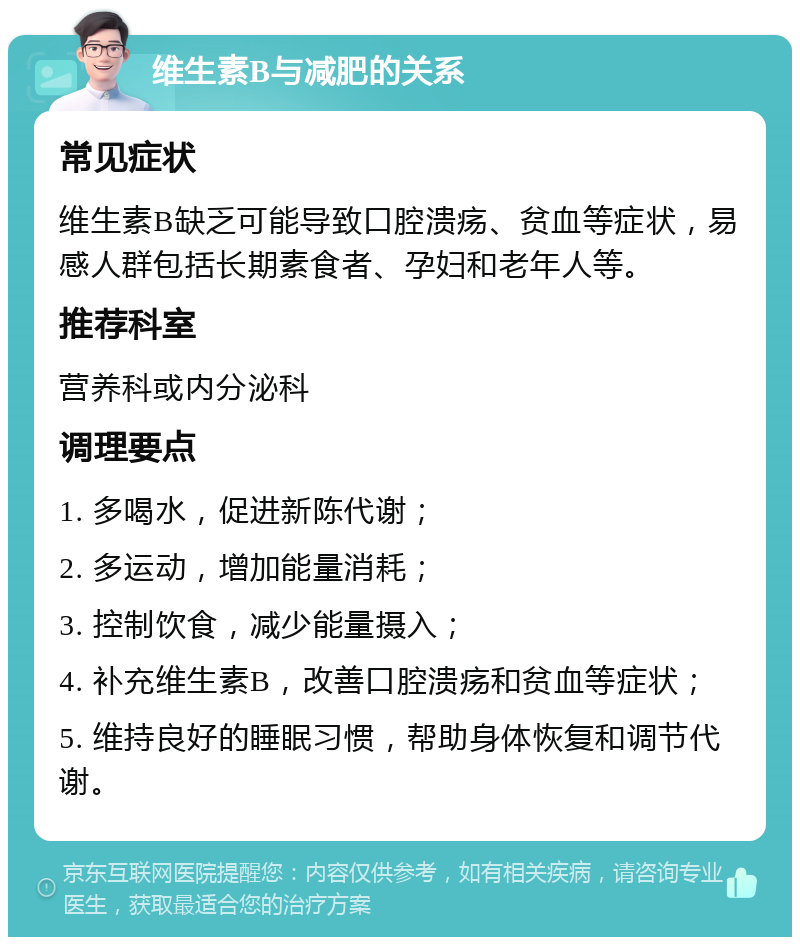 维生素B与减肥的关系 常见症状 维生素B缺乏可能导致口腔溃疡、贫血等症状，易感人群包括长期素食者、孕妇和老年人等。 推荐科室 营养科或内分泌科 调理要点 1. 多喝水，促进新陈代谢； 2. 多运动，增加能量消耗； 3. 控制饮食，减少能量摄入； 4. 补充维生素B，改善口腔溃疡和贫血等症状； 5. 维持良好的睡眠习惯，帮助身体恢复和调节代谢。