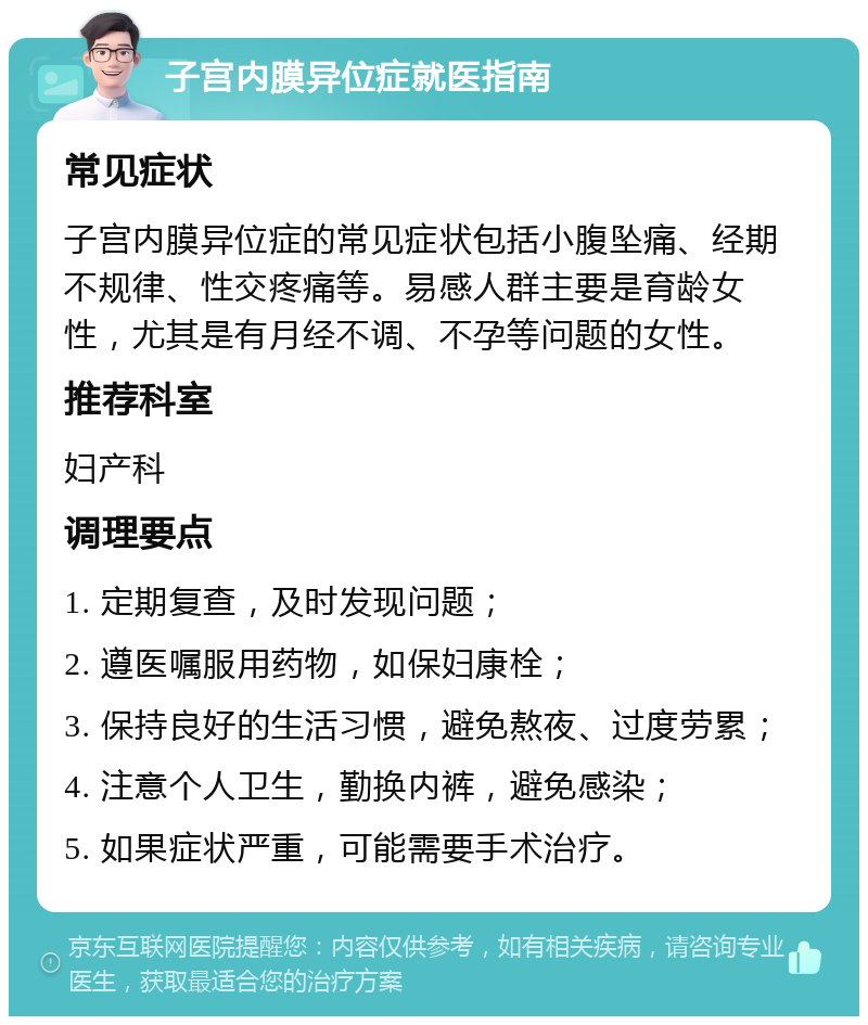 子宫内膜异位症就医指南 常见症状 子宫内膜异位症的常见症状包括小腹坠痛、经期不规律、性交疼痛等。易感人群主要是育龄女性，尤其是有月经不调、不孕等问题的女性。 推荐科室 妇产科 调理要点 1. 定期复查，及时发现问题； 2. 遵医嘱服用药物，如保妇康栓； 3. 保持良好的生活习惯，避免熬夜、过度劳累； 4. 注意个人卫生，勤换内裤，避免感染； 5. 如果症状严重，可能需要手术治疗。