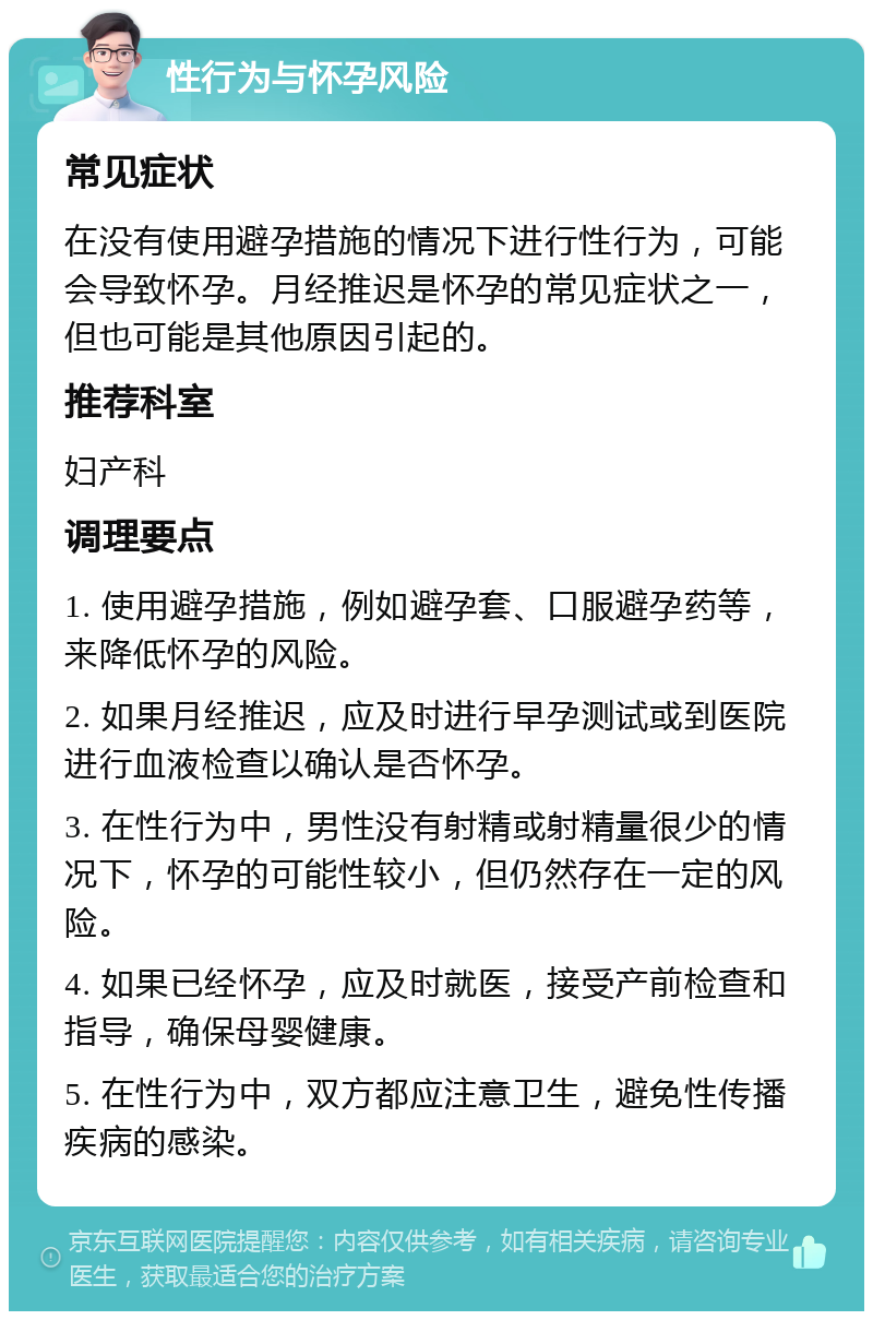 性行为与怀孕风险 常见症状 在没有使用避孕措施的情况下进行性行为，可能会导致怀孕。月经推迟是怀孕的常见症状之一，但也可能是其他原因引起的。 推荐科室 妇产科 调理要点 1. 使用避孕措施，例如避孕套、口服避孕药等，来降低怀孕的风险。 2. 如果月经推迟，应及时进行早孕测试或到医院进行血液检查以确认是否怀孕。 3. 在性行为中，男性没有射精或射精量很少的情况下，怀孕的可能性较小，但仍然存在一定的风险。 4. 如果已经怀孕，应及时就医，接受产前检查和指导，确保母婴健康。 5. 在性行为中，双方都应注意卫生，避免性传播疾病的感染。