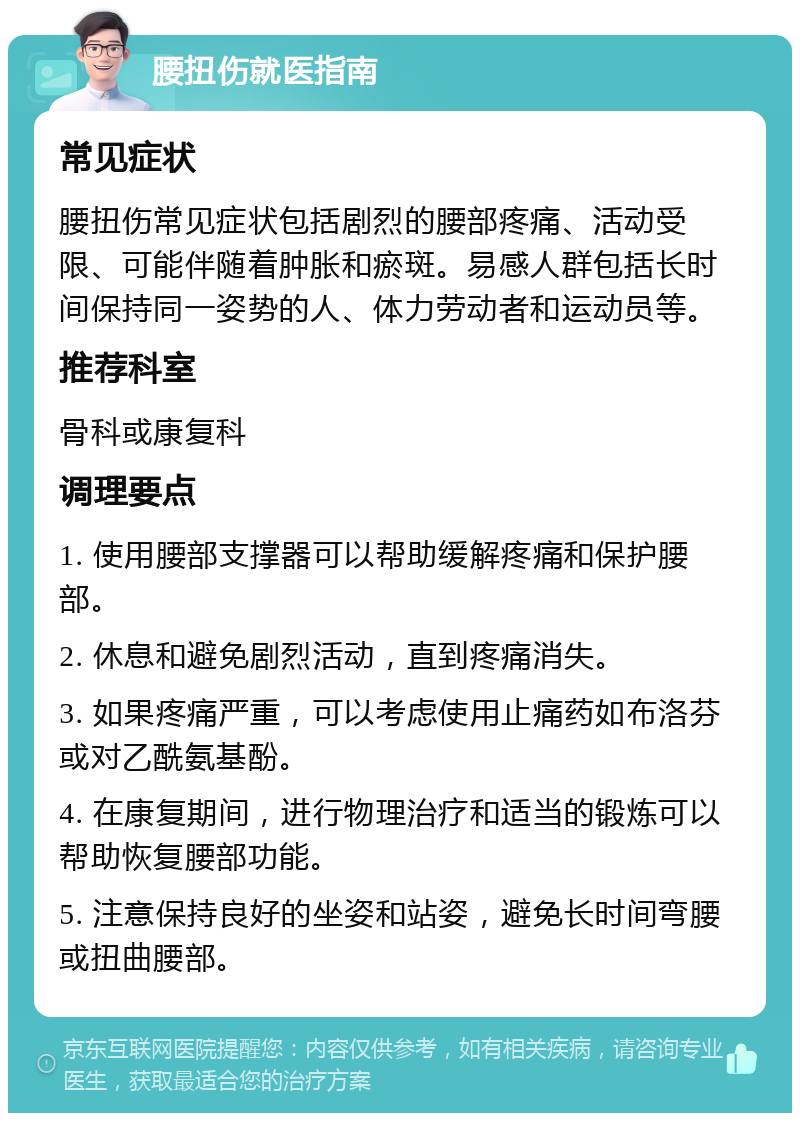 腰扭伤就医指南 常见症状 腰扭伤常见症状包括剧烈的腰部疼痛、活动受限、可能伴随着肿胀和瘀斑。易感人群包括长时间保持同一姿势的人、体力劳动者和运动员等。 推荐科室 骨科或康复科 调理要点 1. 使用腰部支撑器可以帮助缓解疼痛和保护腰部。 2. 休息和避免剧烈活动，直到疼痛消失。 3. 如果疼痛严重，可以考虑使用止痛药如布洛芬或对乙酰氨基酚。 4. 在康复期间，进行物理治疗和适当的锻炼可以帮助恢复腰部功能。 5. 注意保持良好的坐姿和站姿，避免长时间弯腰或扭曲腰部。