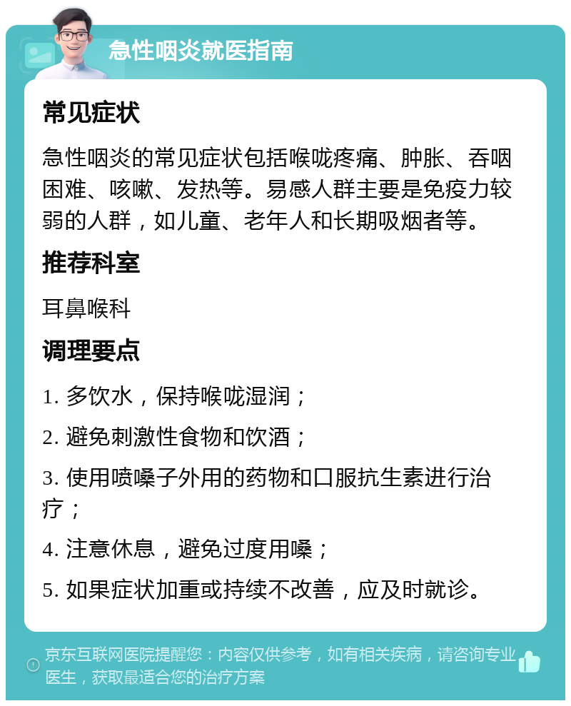 急性咽炎就医指南 常见症状 急性咽炎的常见症状包括喉咙疼痛、肿胀、吞咽困难、咳嗽、发热等。易感人群主要是免疫力较弱的人群，如儿童、老年人和长期吸烟者等。 推荐科室 耳鼻喉科 调理要点 1. 多饮水，保持喉咙湿润； 2. 避免刺激性食物和饮酒； 3. 使用喷嗓子外用的药物和口服抗生素进行治疗； 4. 注意休息，避免过度用嗓； 5. 如果症状加重或持续不改善，应及时就诊。