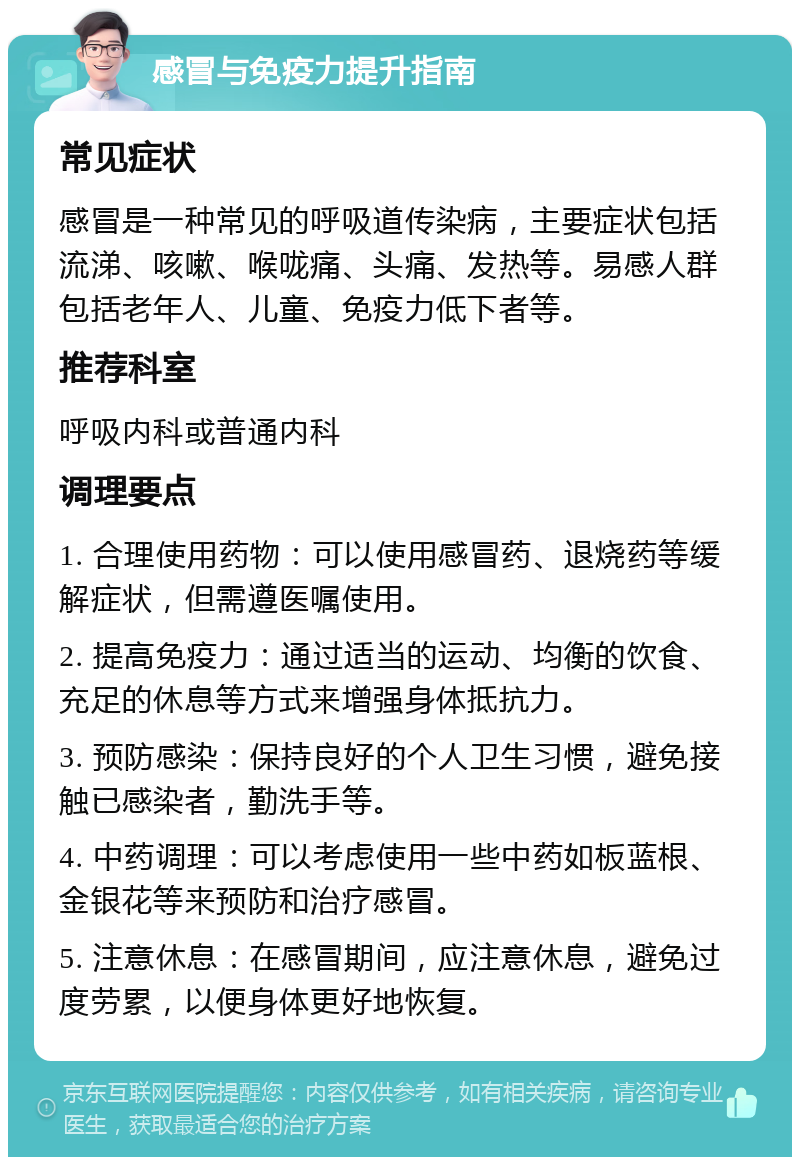 感冒与免疫力提升指南 常见症状 感冒是一种常见的呼吸道传染病，主要症状包括流涕、咳嗽、喉咙痛、头痛、发热等。易感人群包括老年人、儿童、免疫力低下者等。 推荐科室 呼吸内科或普通内科 调理要点 1. 合理使用药物：可以使用感冒药、退烧药等缓解症状，但需遵医嘱使用。 2. 提高免疫力：通过适当的运动、均衡的饮食、充足的休息等方式来增强身体抵抗力。 3. 预防感染：保持良好的个人卫生习惯，避免接触已感染者，勤洗手等。 4. 中药调理：可以考虑使用一些中药如板蓝根、金银花等来预防和治疗感冒。 5. 注意休息：在感冒期间，应注意休息，避免过度劳累，以便身体更好地恢复。