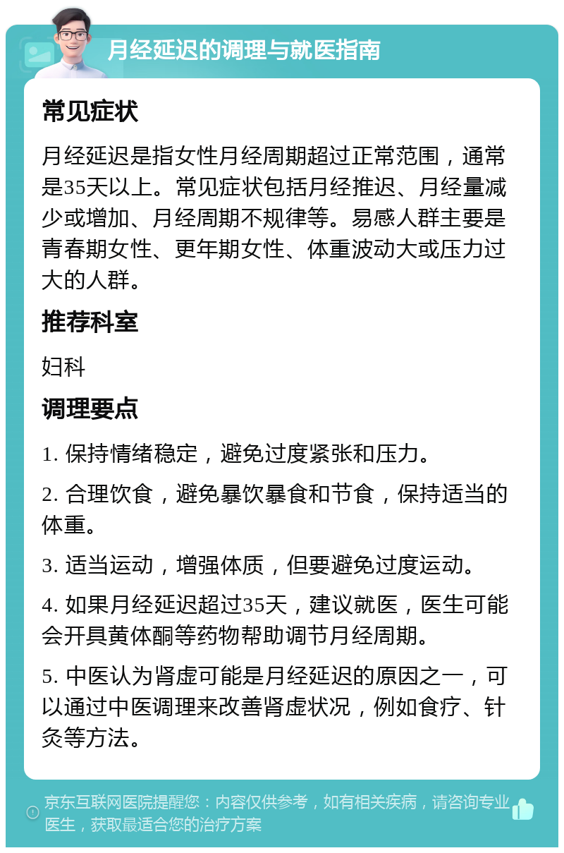 月经延迟的调理与就医指南 常见症状 月经延迟是指女性月经周期超过正常范围，通常是35天以上。常见症状包括月经推迟、月经量减少或增加、月经周期不规律等。易感人群主要是青春期女性、更年期女性、体重波动大或压力过大的人群。 推荐科室 妇科 调理要点 1. 保持情绪稳定，避免过度紧张和压力。 2. 合理饮食，避免暴饮暴食和节食，保持适当的体重。 3. 适当运动，增强体质，但要避免过度运动。 4. 如果月经延迟超过35天，建议就医，医生可能会开具黄体酮等药物帮助调节月经周期。 5. 中医认为肾虚可能是月经延迟的原因之一，可以通过中医调理来改善肾虚状况，例如食疗、针灸等方法。