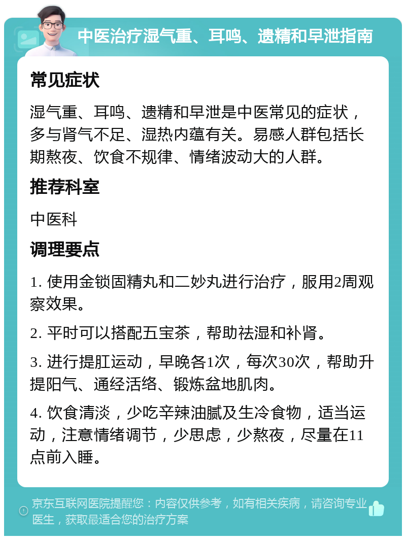 中医治疗湿气重、耳鸣、遗精和早泄指南 常见症状 湿气重、耳鸣、遗精和早泄是中医常见的症状，多与肾气不足、湿热内蕴有关。易感人群包括长期熬夜、饮食不规律、情绪波动大的人群。 推荐科室 中医科 调理要点 1. 使用金锁固精丸和二妙丸进行治疗，服用2周观察效果。 2. 平时可以搭配五宝茶，帮助祛湿和补肾。 3. 进行提肛运动，早晚各1次，每次30次，帮助升提阳气、通经活络、锻炼盆地肌肉。 4. 饮食清淡，少吃辛辣油腻及生冷食物，适当运动，注意情绪调节，少思虑，少熬夜，尽量在11点前入睡。