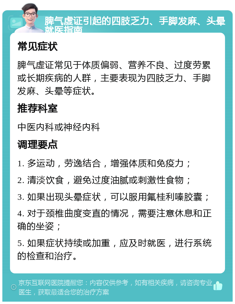 脾气虚证引起的四肢乏力、手脚发麻、头晕就医指南 常见症状 脾气虚证常见于体质偏弱、营养不良、过度劳累或长期疾病的人群，主要表现为四肢乏力、手脚发麻、头晕等症状。 推荐科室 中医内科或神经内科 调理要点 1. 多运动，劳逸结合，增强体质和免疫力； 2. 清淡饮食，避免过度油腻或刺激性食物； 3. 如果出现头晕症状，可以服用氟桂利嗪胶囊； 4. 对于颈椎曲度变直的情况，需要注意休息和正确的坐姿； 5. 如果症状持续或加重，应及时就医，进行系统的检查和治疗。