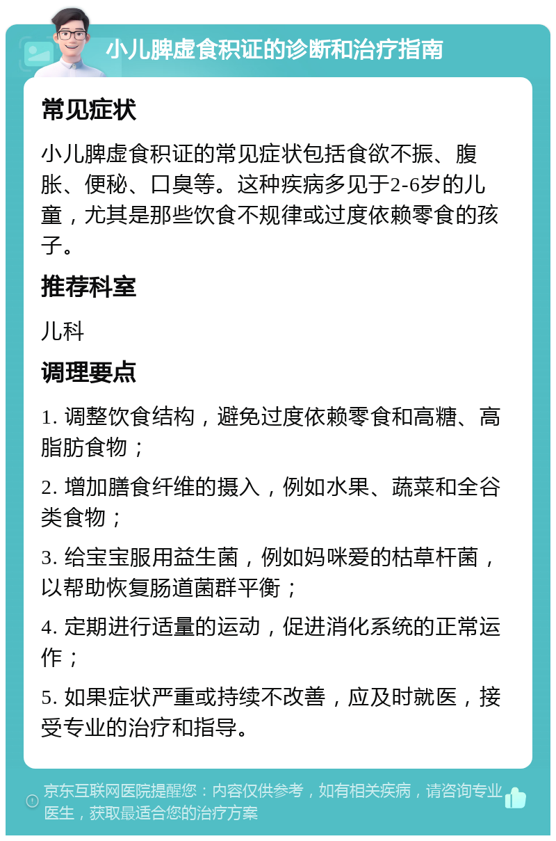 小儿脾虚食积证的诊断和治疗指南 常见症状 小儿脾虚食积证的常见症状包括食欲不振、腹胀、便秘、口臭等。这种疾病多见于2-6岁的儿童，尤其是那些饮食不规律或过度依赖零食的孩子。 推荐科室 儿科 调理要点 1. 调整饮食结构，避免过度依赖零食和高糖、高脂肪食物； 2. 增加膳食纤维的摄入，例如水果、蔬菜和全谷类食物； 3. 给宝宝服用益生菌，例如妈咪爱的枯草杆菌，以帮助恢复肠道菌群平衡； 4. 定期进行适量的运动，促进消化系统的正常运作； 5. 如果症状严重或持续不改善，应及时就医，接受专业的治疗和指导。