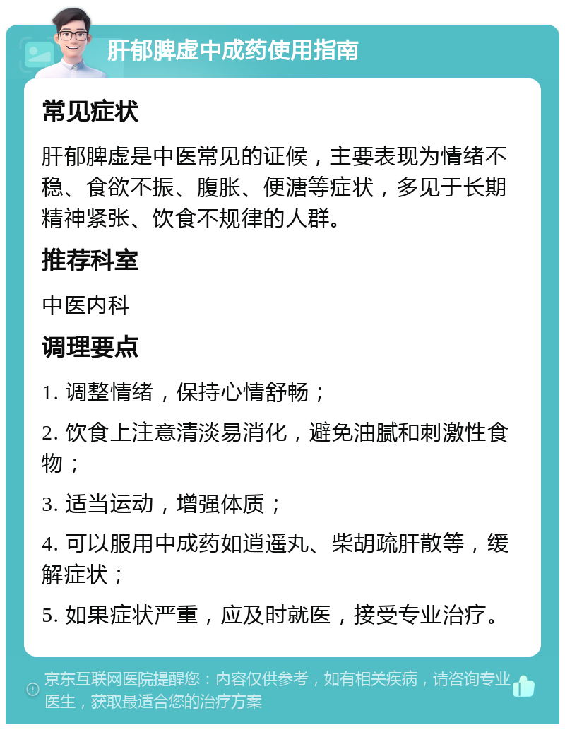 肝郁脾虚中成药使用指南 常见症状 肝郁脾虚是中医常见的证候，主要表现为情绪不稳、食欲不振、腹胀、便溏等症状，多见于长期精神紧张、饮食不规律的人群。 推荐科室 中医内科 调理要点 1. 调整情绪，保持心情舒畅； 2. 饮食上注意清淡易消化，避免油腻和刺激性食物； 3. 适当运动，增强体质； 4. 可以服用中成药如逍遥丸、柴胡疏肝散等，缓解症状； 5. 如果症状严重，应及时就医，接受专业治疗。