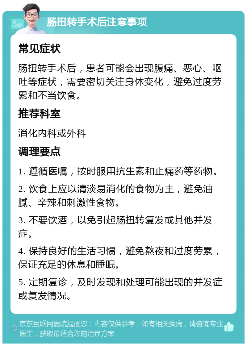 肠扭转手术后注意事项 常见症状 肠扭转手术后，患者可能会出现腹痛、恶心、呕吐等症状，需要密切关注身体变化，避免过度劳累和不当饮食。 推荐科室 消化内科或外科 调理要点 1. 遵循医嘱，按时服用抗生素和止痛药等药物。 2. 饮食上应以清淡易消化的食物为主，避免油腻、辛辣和刺激性食物。 3. 不要饮酒，以免引起肠扭转复发或其他并发症。 4. 保持良好的生活习惯，避免熬夜和过度劳累，保证充足的休息和睡眠。 5. 定期复诊，及时发现和处理可能出现的并发症或复发情况。