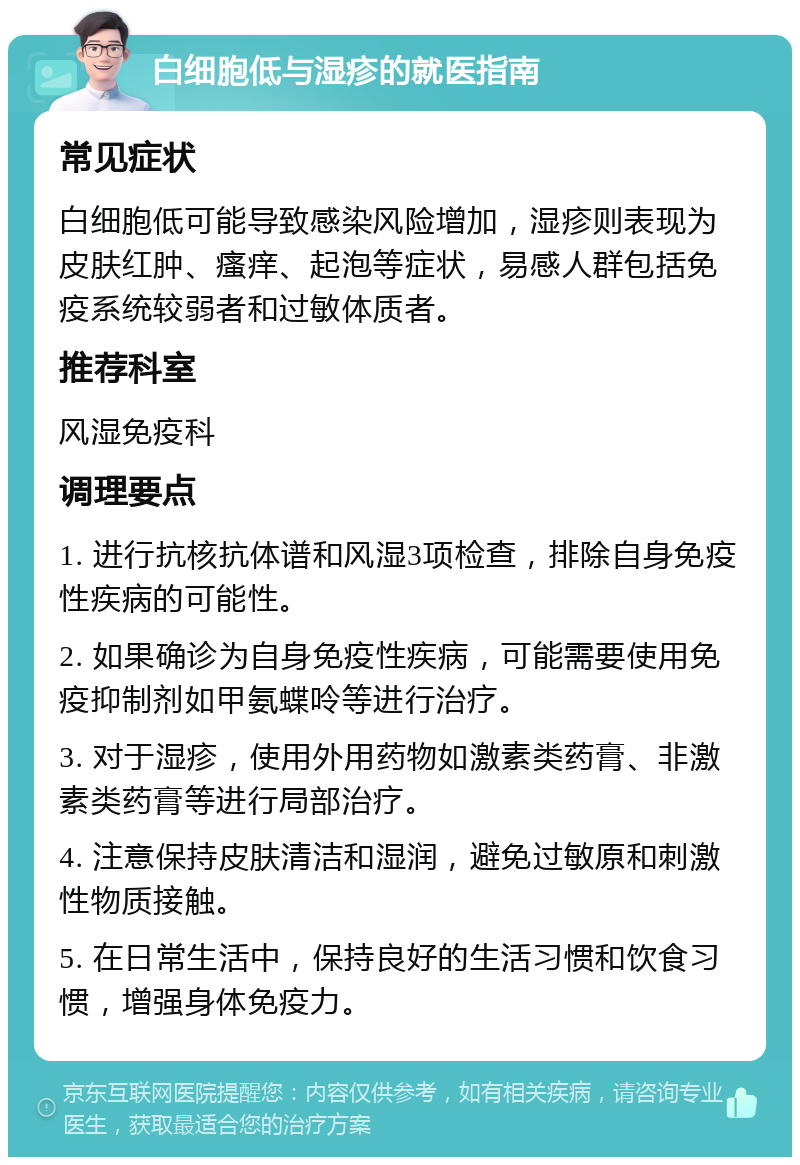 白细胞低与湿疹的就医指南 常见症状 白细胞低可能导致感染风险增加，湿疹则表现为皮肤红肿、瘙痒、起泡等症状，易感人群包括免疫系统较弱者和过敏体质者。 推荐科室 风湿免疫科 调理要点 1. 进行抗核抗体谱和风湿3项检查，排除自身免疫性疾病的可能性。 2. 如果确诊为自身免疫性疾病，可能需要使用免疫抑制剂如甲氨蝶呤等进行治疗。 3. 对于湿疹，使用外用药物如激素类药膏、非激素类药膏等进行局部治疗。 4. 注意保持皮肤清洁和湿润，避免过敏原和刺激性物质接触。 5. 在日常生活中，保持良好的生活习惯和饮食习惯，增强身体免疫力。