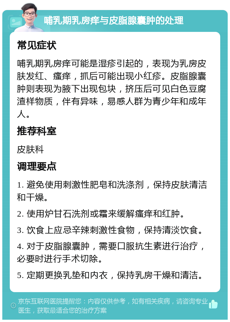 哺乳期乳房痒与皮脂腺囊肿的处理 常见症状 哺乳期乳房痒可能是湿疹引起的，表现为乳房皮肤发红、瘙痒，抓后可能出现小红疹。皮脂腺囊肿则表现为腋下出现包块，挤压后可见白色豆腐渣样物质，伴有异味，易感人群为青少年和成年人。 推荐科室 皮肤科 调理要点 1. 避免使用刺激性肥皂和洗涤剂，保持皮肤清洁和干燥。 2. 使用炉甘石洗剂或霜来缓解瘙痒和红肿。 3. 饮食上应忌辛辣刺激性食物，保持清淡饮食。 4. 对于皮脂腺囊肿，需要口服抗生素进行治疗，必要时进行手术切除。 5. 定期更换乳垫和内衣，保持乳房干燥和清洁。