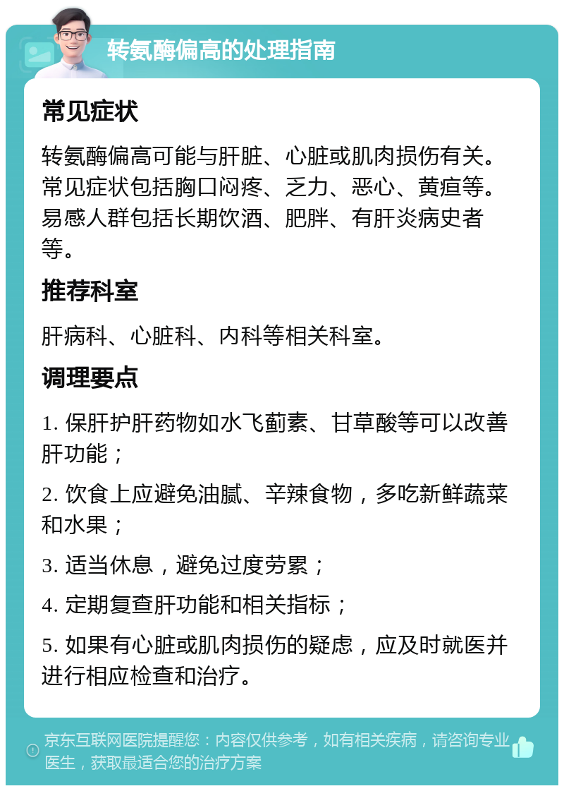 转氨酶偏高的处理指南 常见症状 转氨酶偏高可能与肝脏、心脏或肌肉损伤有关。常见症状包括胸口闷疼、乏力、恶心、黄疸等。易感人群包括长期饮酒、肥胖、有肝炎病史者等。 推荐科室 肝病科、心脏科、内科等相关科室。 调理要点 1. 保肝护肝药物如水飞蓟素、甘草酸等可以改善肝功能； 2. 饮食上应避免油腻、辛辣食物，多吃新鲜蔬菜和水果； 3. 适当休息，避免过度劳累； 4. 定期复查肝功能和相关指标； 5. 如果有心脏或肌肉损伤的疑虑，应及时就医并进行相应检查和治疗。