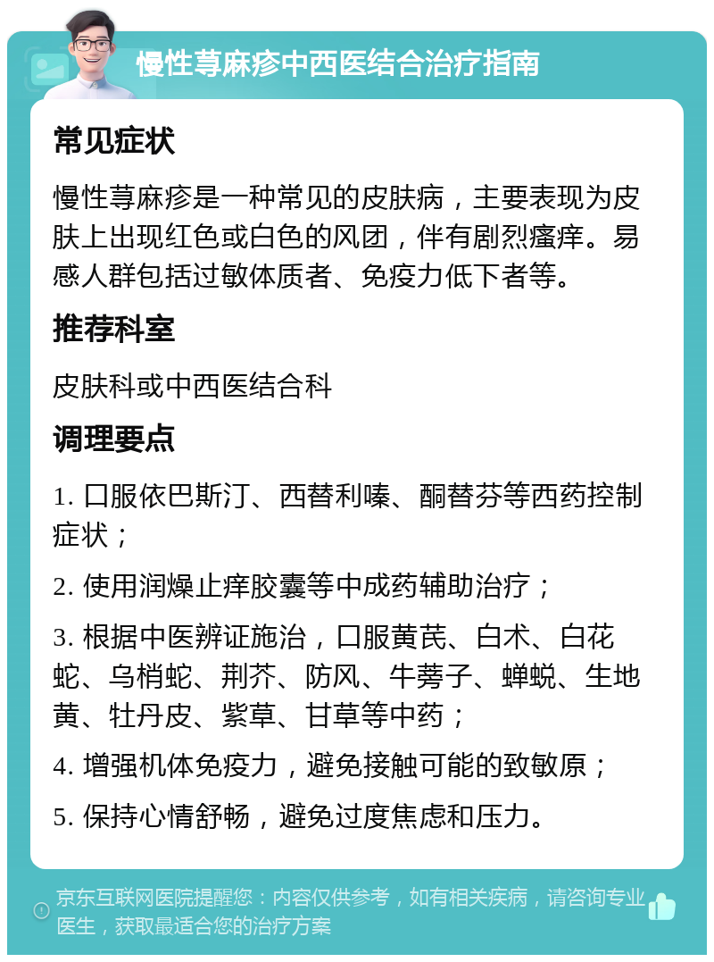 慢性荨麻疹中西医结合治疗指南 常见症状 慢性荨麻疹是一种常见的皮肤病，主要表现为皮肤上出现红色或白色的风团，伴有剧烈瘙痒。易感人群包括过敏体质者、免疫力低下者等。 推荐科室 皮肤科或中西医结合科 调理要点 1. 口服依巴斯汀、西替利嗪、酮替芬等西药控制症状； 2. 使用润燥止痒胶囊等中成药辅助治疗； 3. 根据中医辨证施治，口服黄芪、白术、白花蛇、乌梢蛇、荆芥、防风、牛蒡子、蝉蜕、生地黄、牡丹皮、紫草、甘草等中药； 4. 增强机体免疫力，避免接触可能的致敏原； 5. 保持心情舒畅，避免过度焦虑和压力。