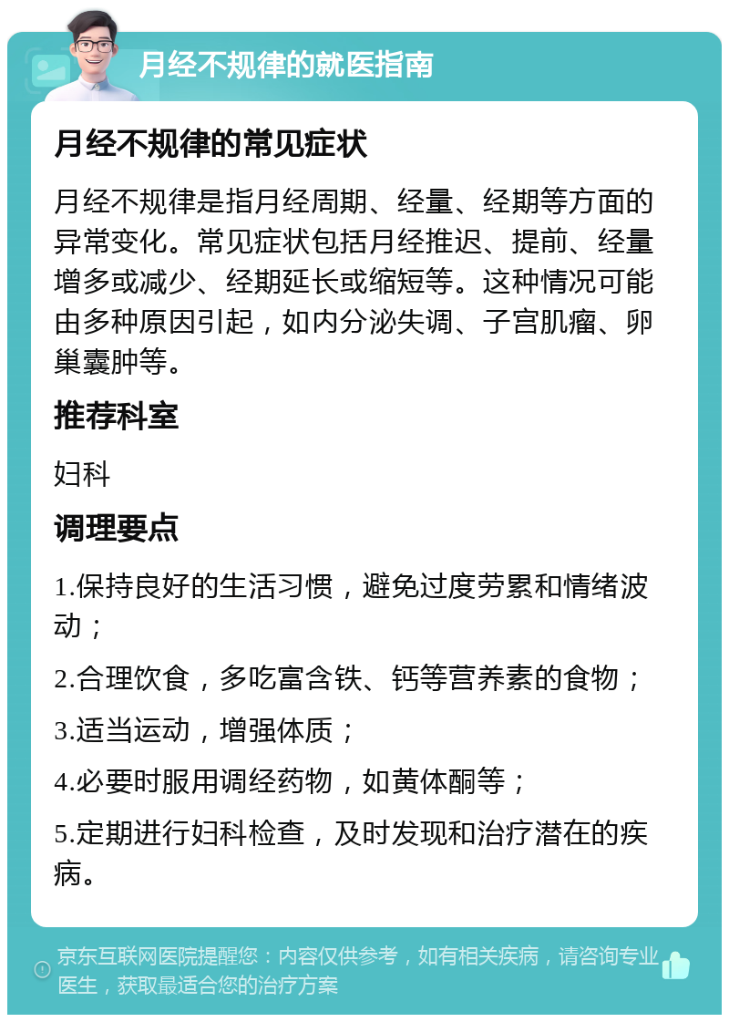 月经不规律的就医指南 月经不规律的常见症状 月经不规律是指月经周期、经量、经期等方面的异常变化。常见症状包括月经推迟、提前、经量增多或减少、经期延长或缩短等。这种情况可能由多种原因引起，如内分泌失调、子宫肌瘤、卵巢囊肿等。 推荐科室 妇科 调理要点 1.保持良好的生活习惯，避免过度劳累和情绪波动； 2.合理饮食，多吃富含铁、钙等营养素的食物； 3.适当运动，增强体质； 4.必要时服用调经药物，如黄体酮等； 5.定期进行妇科检查，及时发现和治疗潜在的疾病。