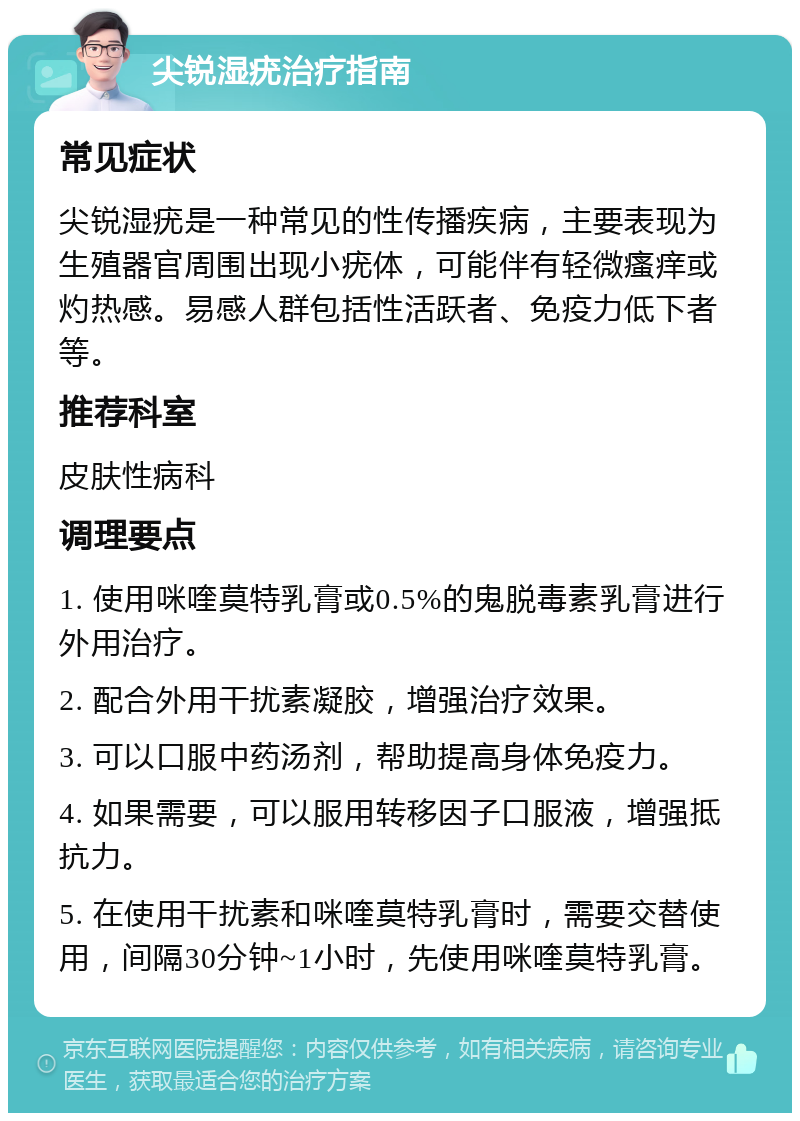 尖锐湿疣治疗指南 常见症状 尖锐湿疣是一种常见的性传播疾病，主要表现为生殖器官周围出现小疣体，可能伴有轻微瘙痒或灼热感。易感人群包括性活跃者、免疫力低下者等。 推荐科室 皮肤性病科 调理要点 1. 使用咪喹莫特乳膏或0.5%的鬼脱毒素乳膏进行外用治疗。 2. 配合外用干扰素凝胶，增强治疗效果。 3. 可以口服中药汤剂，帮助提高身体免疫力。 4. 如果需要，可以服用转移因子口服液，增强抵抗力。 5. 在使用干扰素和咪喹莫特乳膏时，需要交替使用，间隔30分钟~1小时，先使用咪喹莫特乳膏。