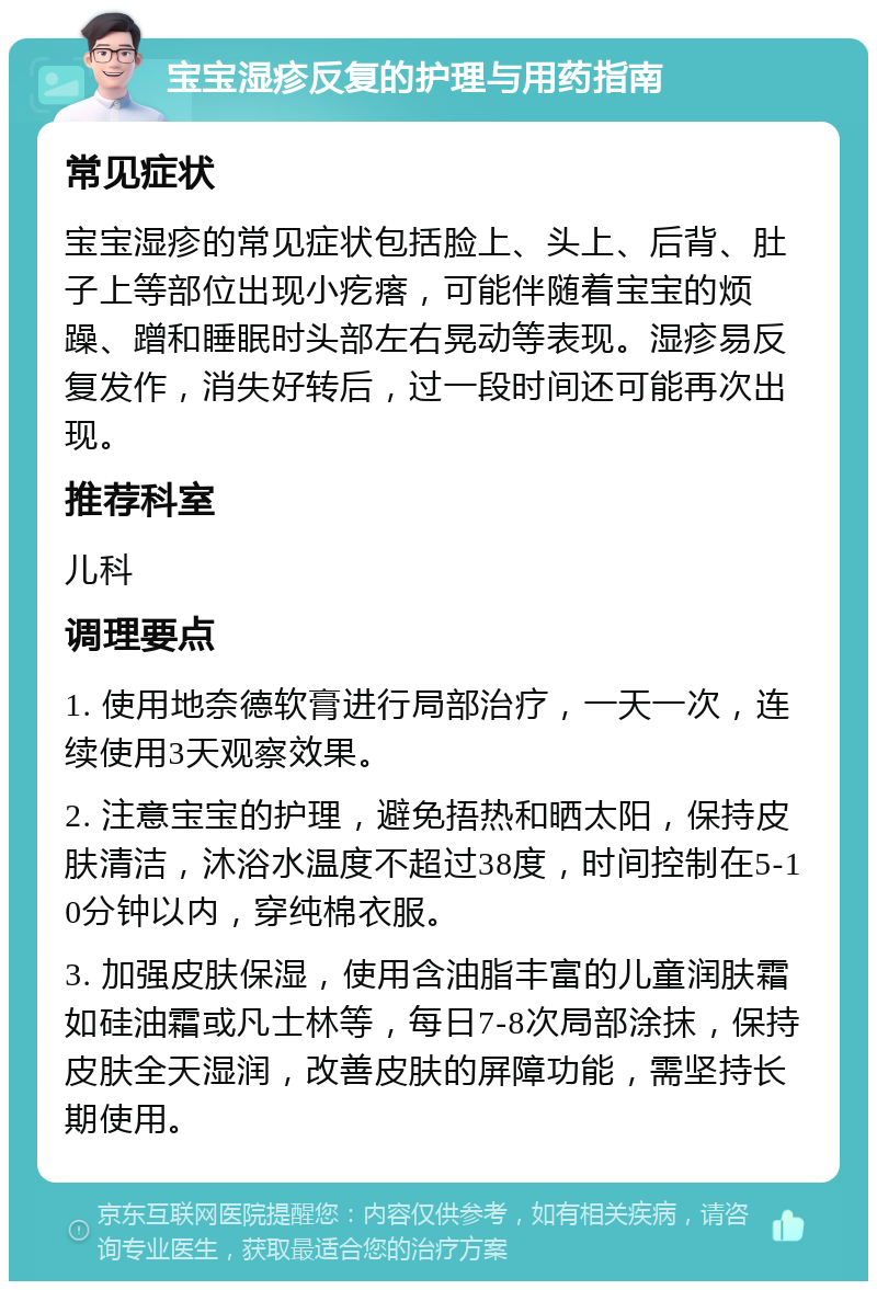 宝宝湿疹反复的护理与用药指南 常见症状 宝宝湿疹的常见症状包括脸上、头上、后背、肚子上等部位出现小疙瘩，可能伴随着宝宝的烦躁、蹭和睡眠时头部左右晃动等表现。湿疹易反复发作，消失好转后，过一段时间还可能再次出现。 推荐科室 儿科 调理要点 1. 使用地奈德软膏进行局部治疗，一天一次，连续使用3天观察效果。 2. 注意宝宝的护理，避免捂热和晒太阳，保持皮肤清洁，沐浴水温度不超过38度，时间控制在5-10分钟以内，穿纯棉衣服。 3. 加强皮肤保湿，使用含油脂丰富的儿童润肤霜如硅油霜或凡士林等，每日7-8次局部涂抹，保持皮肤全天湿润，改善皮肤的屏障功能，需坚持长期使用。