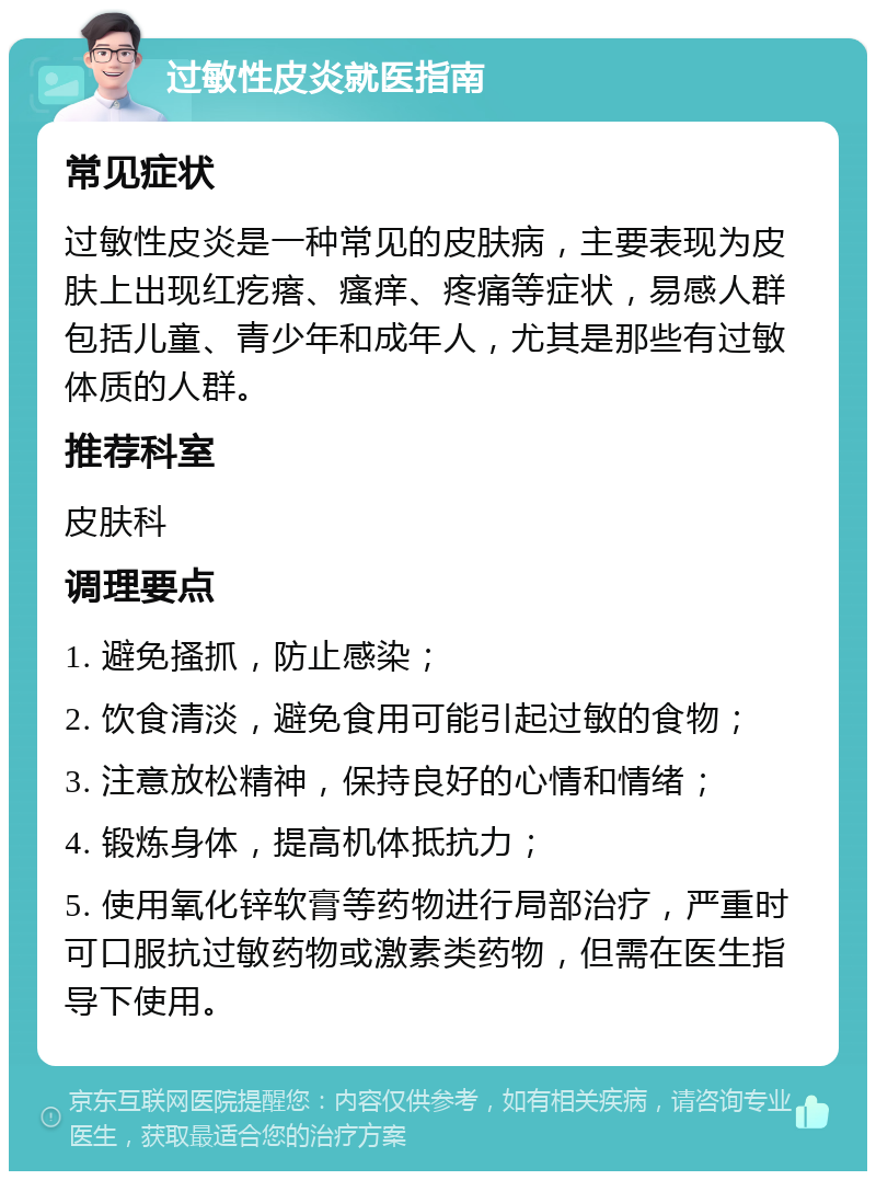 过敏性皮炎就医指南 常见症状 过敏性皮炎是一种常见的皮肤病，主要表现为皮肤上出现红疙瘩、瘙痒、疼痛等症状，易感人群包括儿童、青少年和成年人，尤其是那些有过敏体质的人群。 推荐科室 皮肤科 调理要点 1. 避免搔抓，防止感染； 2. 饮食清淡，避免食用可能引起过敏的食物； 3. 注意放松精神，保持良好的心情和情绪； 4. 锻炼身体，提高机体抵抗力； 5. 使用氧化锌软膏等药物进行局部治疗，严重时可口服抗过敏药物或激素类药物，但需在医生指导下使用。