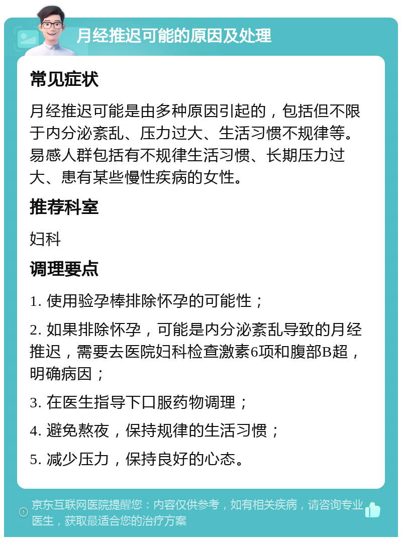 月经推迟可能的原因及处理 常见症状 月经推迟可能是由多种原因引起的，包括但不限于内分泌紊乱、压力过大、生活习惯不规律等。易感人群包括有不规律生活习惯、长期压力过大、患有某些慢性疾病的女性。 推荐科室 妇科 调理要点 1. 使用验孕棒排除怀孕的可能性； 2. 如果排除怀孕，可能是内分泌紊乱导致的月经推迟，需要去医院妇科检查激素6项和腹部B超，明确病因； 3. 在医生指导下口服药物调理； 4. 避免熬夜，保持规律的生活习惯； 5. 减少压力，保持良好的心态。