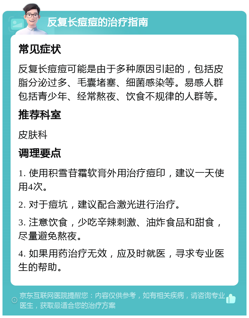 反复长痘痘的治疗指南 常见症状 反复长痘痘可能是由于多种原因引起的，包括皮脂分泌过多、毛囊堵塞、细菌感染等。易感人群包括青少年、经常熬夜、饮食不规律的人群等。 推荐科室 皮肤科 调理要点 1. 使用积雪苷霜软膏外用治疗痘印，建议一天使用4次。 2. 对于痘坑，建议配合激光进行治疗。 3. 注意饮食，少吃辛辣刺激、油炸食品和甜食，尽量避免熬夜。 4. 如果用药治疗无效，应及时就医，寻求专业医生的帮助。