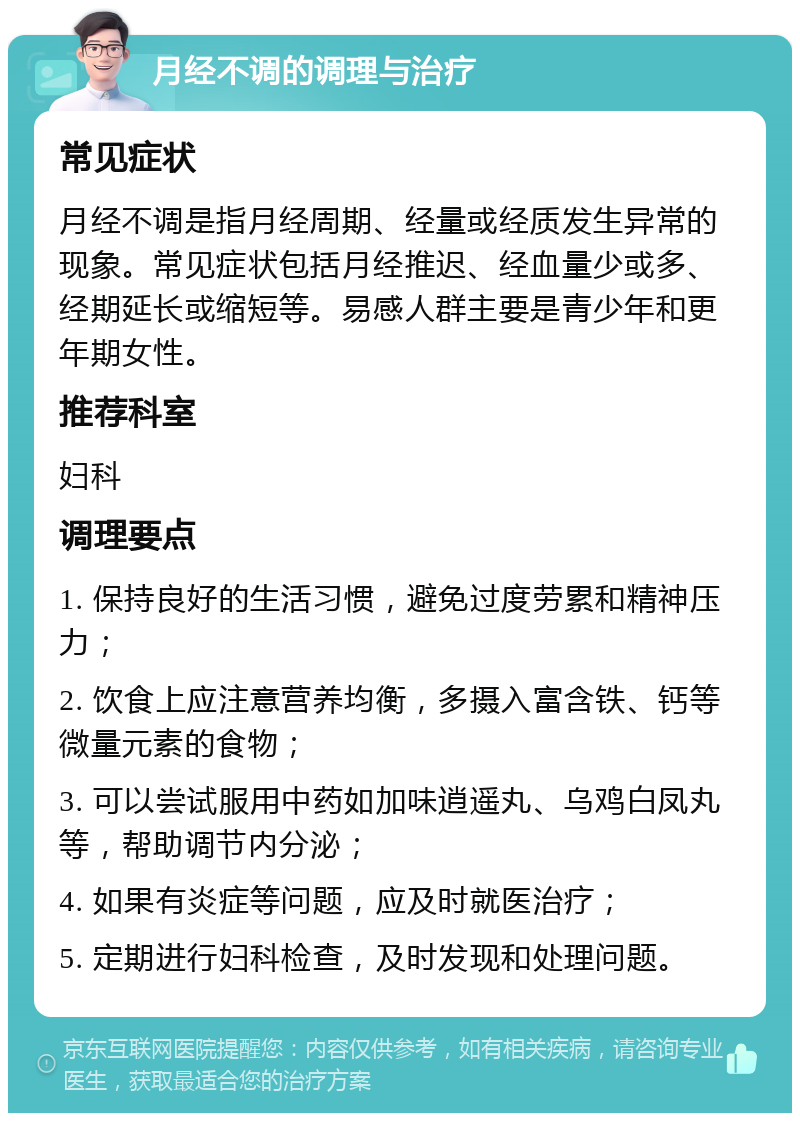 月经不调的调理与治疗 常见症状 月经不调是指月经周期、经量或经质发生异常的现象。常见症状包括月经推迟、经血量少或多、经期延长或缩短等。易感人群主要是青少年和更年期女性。 推荐科室 妇科 调理要点 1. 保持良好的生活习惯，避免过度劳累和精神压力； 2. 饮食上应注意营养均衡，多摄入富含铁、钙等微量元素的食物； 3. 可以尝试服用中药如加味逍遥丸、乌鸡白凤丸等，帮助调节内分泌； 4. 如果有炎症等问题，应及时就医治疗； 5. 定期进行妇科检查，及时发现和处理问题。