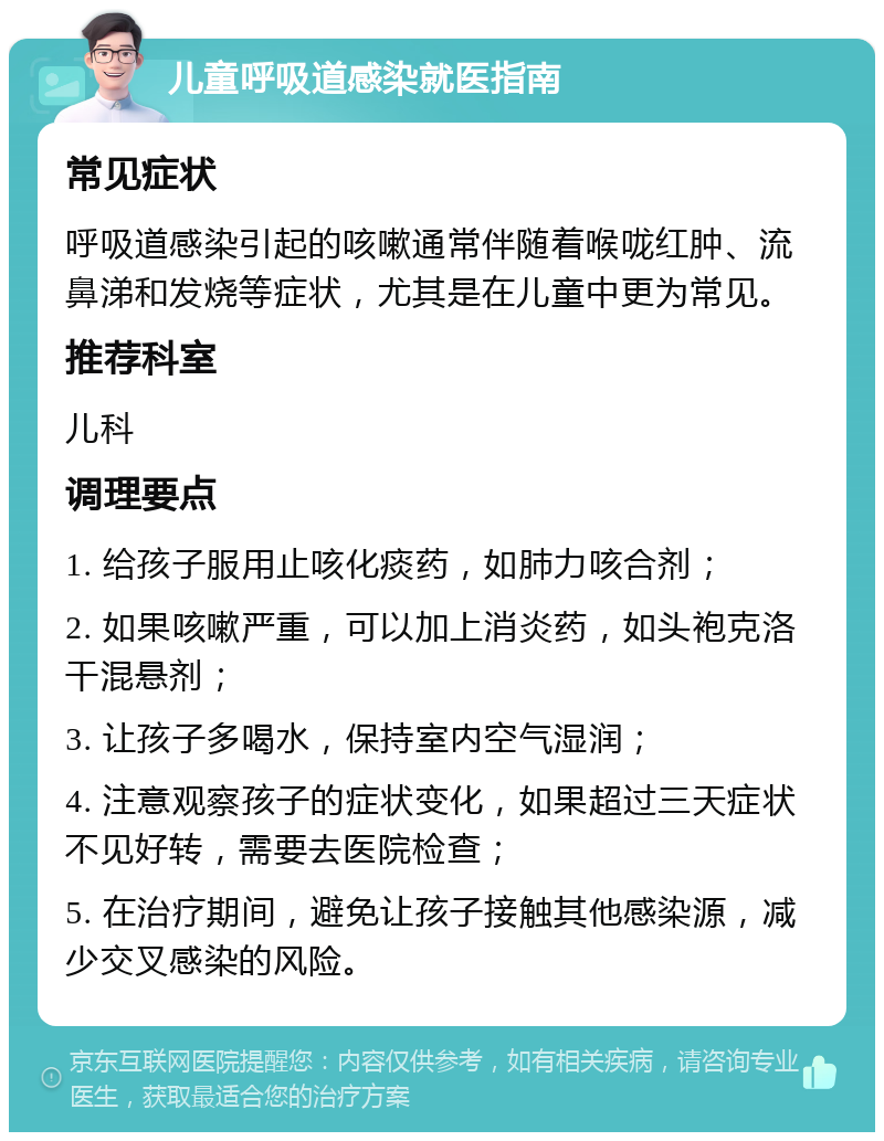 儿童呼吸道感染就医指南 常见症状 呼吸道感染引起的咳嗽通常伴随着喉咙红肿、流鼻涕和发烧等症状，尤其是在儿童中更为常见。 推荐科室 儿科 调理要点 1. 给孩子服用止咳化痰药，如肺力咳合剂； 2. 如果咳嗽严重，可以加上消炎药，如头袍克洛干混悬剂； 3. 让孩子多喝水，保持室内空气湿润； 4. 注意观察孩子的症状变化，如果超过三天症状不见好转，需要去医院检查； 5. 在治疗期间，避免让孩子接触其他感染源，减少交叉感染的风险。