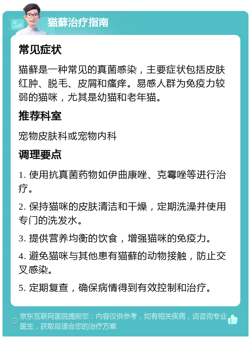 猫藓治疗指南 常见症状 猫藓是一种常见的真菌感染，主要症状包括皮肤红肿、脱毛、皮屑和瘙痒。易感人群为免疫力较弱的猫咪，尤其是幼猫和老年猫。 推荐科室 宠物皮肤科或宠物内科 调理要点 1. 使用抗真菌药物如伊曲康唑、克霉唑等进行治疗。 2. 保持猫咪的皮肤清洁和干燥，定期洗澡并使用专门的洗发水。 3. 提供营养均衡的饮食，增强猫咪的免疫力。 4. 避免猫咪与其他患有猫藓的动物接触，防止交叉感染。 5. 定期复查，确保病情得到有效控制和治疗。