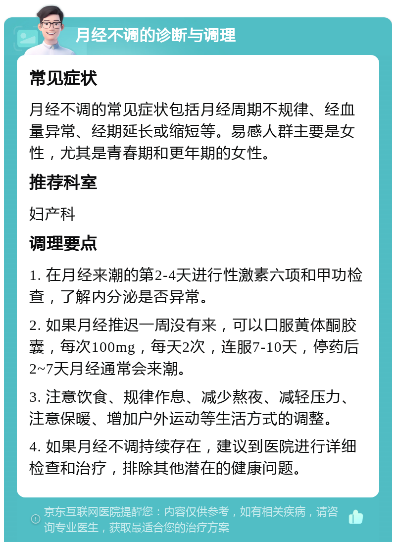 月经不调的诊断与调理 常见症状 月经不调的常见症状包括月经周期不规律、经血量异常、经期延长或缩短等。易感人群主要是女性，尤其是青春期和更年期的女性。 推荐科室 妇产科 调理要点 1. 在月经来潮的第2-4天进行性激素六项和甲功检查，了解内分泌是否异常。 2. 如果月经推迟一周没有来，可以口服黄体酮胶囊，每次100mg，每天2次，连服7-10天，停药后2~7天月经通常会来潮。 3. 注意饮食、规律作息、减少熬夜、减轻压力、注意保暖、增加户外运动等生活方式的调整。 4. 如果月经不调持续存在，建议到医院进行详细检查和治疗，排除其他潜在的健康问题。