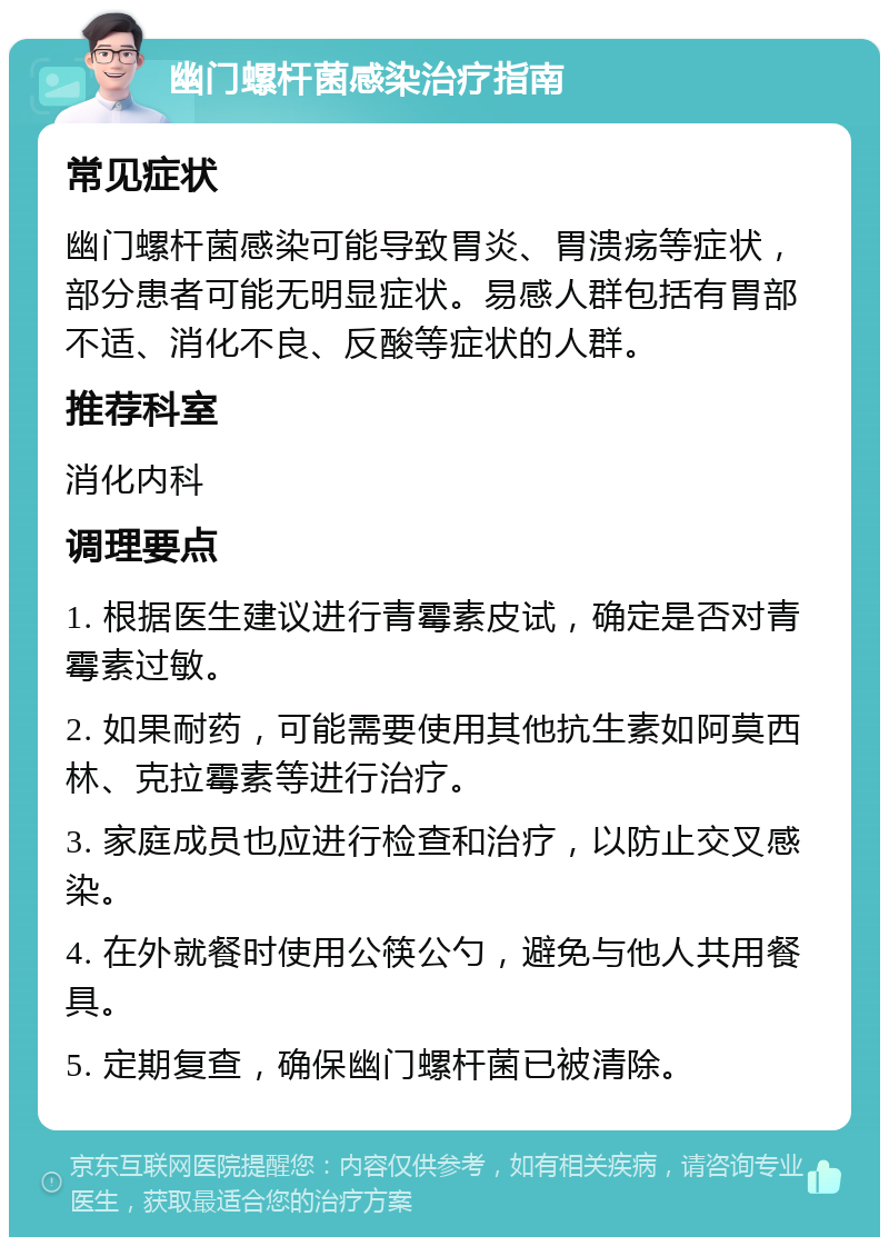 幽门螺杆菌感染治疗指南 常见症状 幽门螺杆菌感染可能导致胃炎、胃溃疡等症状，部分患者可能无明显症状。易感人群包括有胃部不适、消化不良、反酸等症状的人群。 推荐科室 消化内科 调理要点 1. 根据医生建议进行青霉素皮试，确定是否对青霉素过敏。 2. 如果耐药，可能需要使用其他抗生素如阿莫西林、克拉霉素等进行治疗。 3. 家庭成员也应进行检查和治疗，以防止交叉感染。 4. 在外就餐时使用公筷公勺，避免与他人共用餐具。 5. 定期复查，确保幽门螺杆菌已被清除。