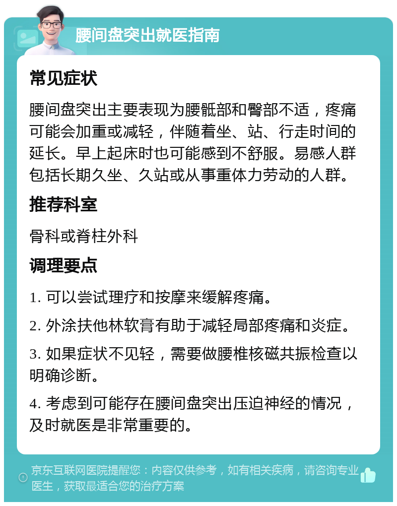 腰间盘突出就医指南 常见症状 腰间盘突出主要表现为腰骶部和臀部不适，疼痛可能会加重或减轻，伴随着坐、站、行走时间的延长。早上起床时也可能感到不舒服。易感人群包括长期久坐、久站或从事重体力劳动的人群。 推荐科室 骨科或脊柱外科 调理要点 1. 可以尝试理疗和按摩来缓解疼痛。 2. 外涂扶他林软膏有助于减轻局部疼痛和炎症。 3. 如果症状不见轻，需要做腰椎核磁共振检查以明确诊断。 4. 考虑到可能存在腰间盘突出压迫神经的情况，及时就医是非常重要的。