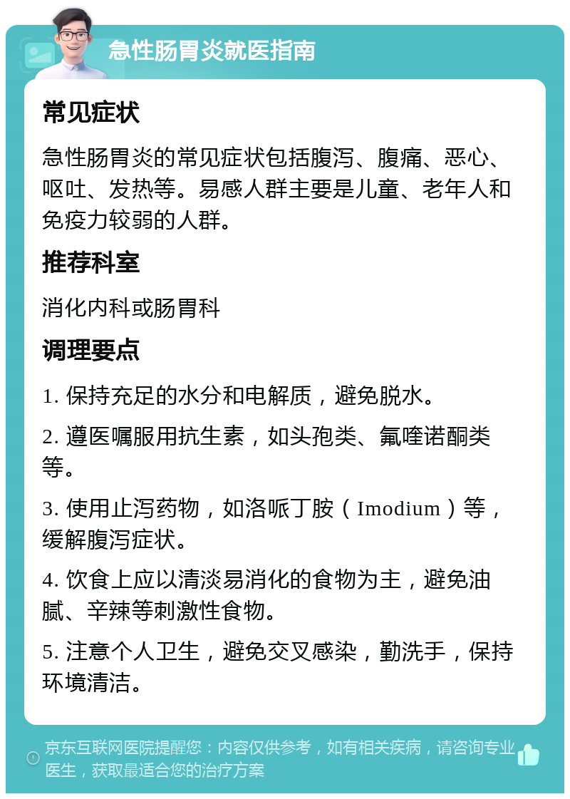 急性肠胃炎就医指南 常见症状 急性肠胃炎的常见症状包括腹泻、腹痛、恶心、呕吐、发热等。易感人群主要是儿童、老年人和免疫力较弱的人群。 推荐科室 消化内科或肠胃科 调理要点 1. 保持充足的水分和电解质，避免脱水。 2. 遵医嘱服用抗生素，如头孢类、氟喹诺酮类等。 3. 使用止泻药物，如洛哌丁胺（Imodium）等，缓解腹泻症状。 4. 饮食上应以清淡易消化的食物为主，避免油腻、辛辣等刺激性食物。 5. 注意个人卫生，避免交叉感染，勤洗手，保持环境清洁。