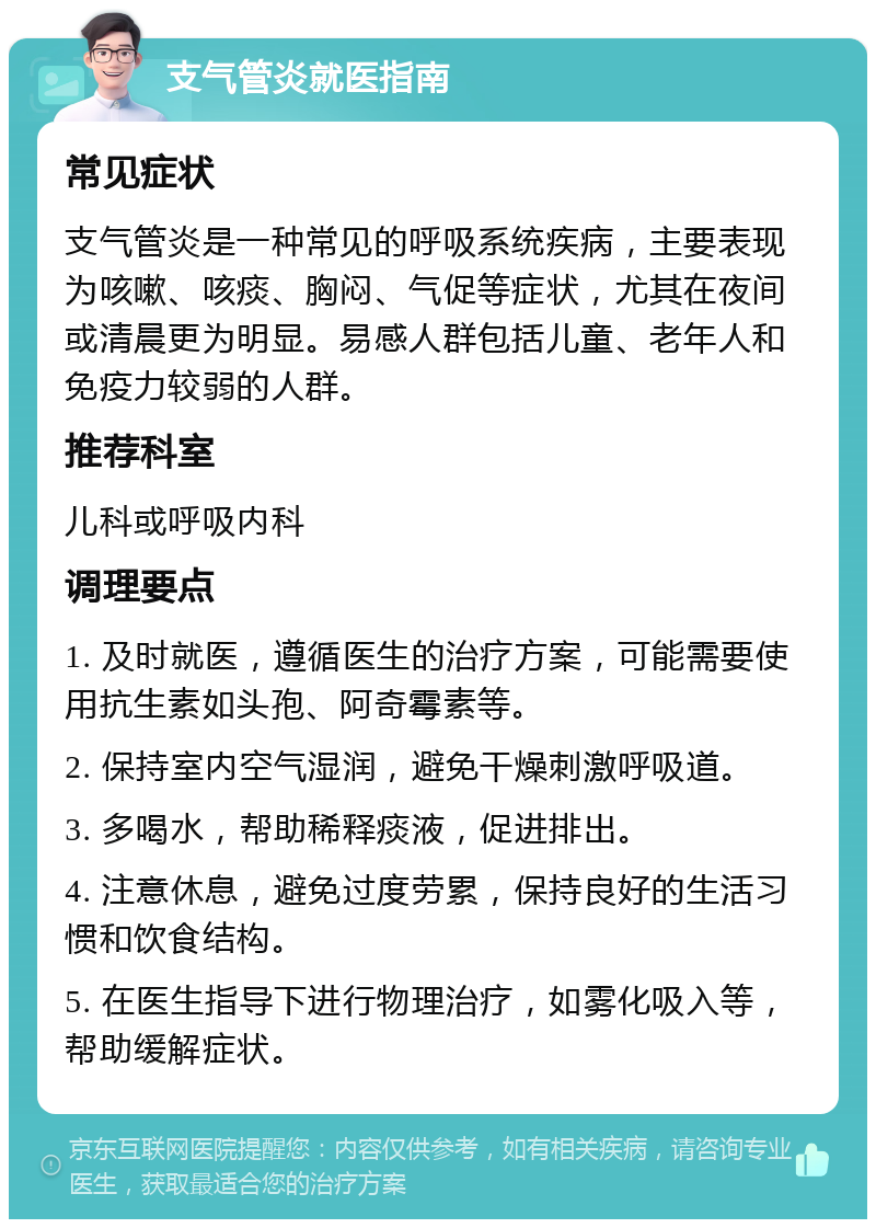 支气管炎就医指南 常见症状 支气管炎是一种常见的呼吸系统疾病，主要表现为咳嗽、咳痰、胸闷、气促等症状，尤其在夜间或清晨更为明显。易感人群包括儿童、老年人和免疫力较弱的人群。 推荐科室 儿科或呼吸内科 调理要点 1. 及时就医，遵循医生的治疗方案，可能需要使用抗生素如头孢、阿奇霉素等。 2. 保持室内空气湿润，避免干燥刺激呼吸道。 3. 多喝水，帮助稀释痰液，促进排出。 4. 注意休息，避免过度劳累，保持良好的生活习惯和饮食结构。 5. 在医生指导下进行物理治疗，如雾化吸入等，帮助缓解症状。