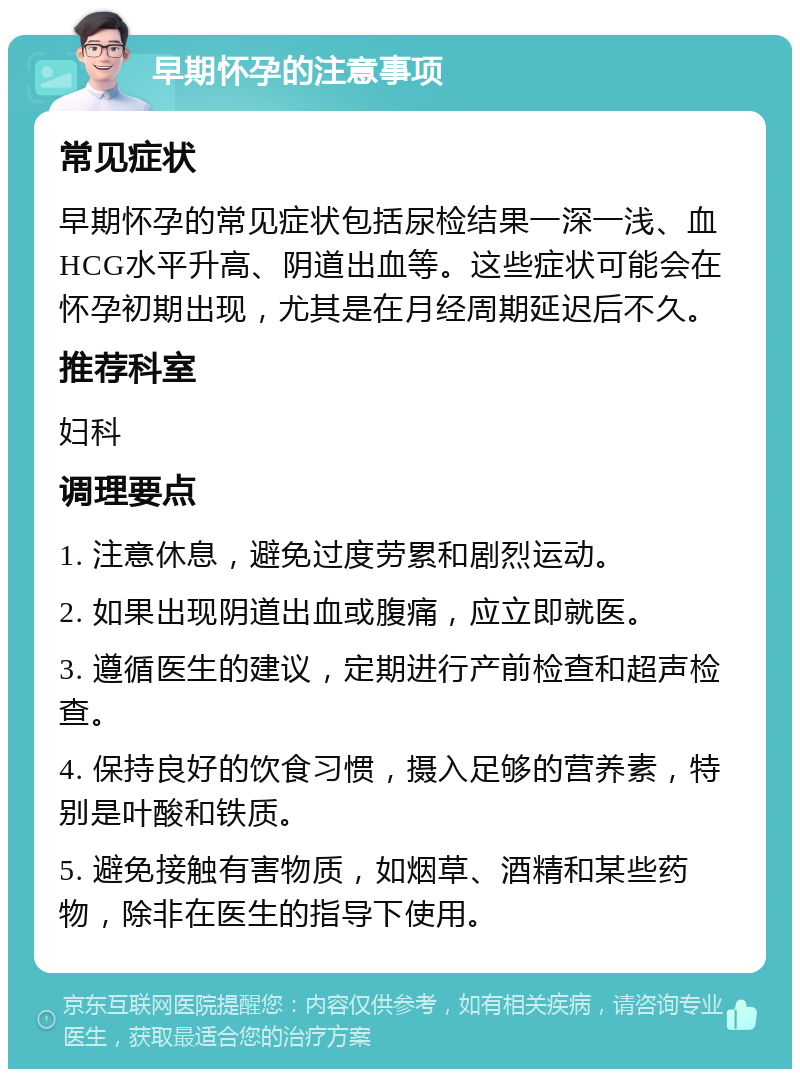 早期怀孕的注意事项 常见症状 早期怀孕的常见症状包括尿检结果一深一浅、血HCG水平升高、阴道出血等。这些症状可能会在怀孕初期出现，尤其是在月经周期延迟后不久。 推荐科室 妇科 调理要点 1. 注意休息，避免过度劳累和剧烈运动。 2. 如果出现阴道出血或腹痛，应立即就医。 3. 遵循医生的建议，定期进行产前检查和超声检查。 4. 保持良好的饮食习惯，摄入足够的营养素，特别是叶酸和铁质。 5. 避免接触有害物质，如烟草、酒精和某些药物，除非在医生的指导下使用。