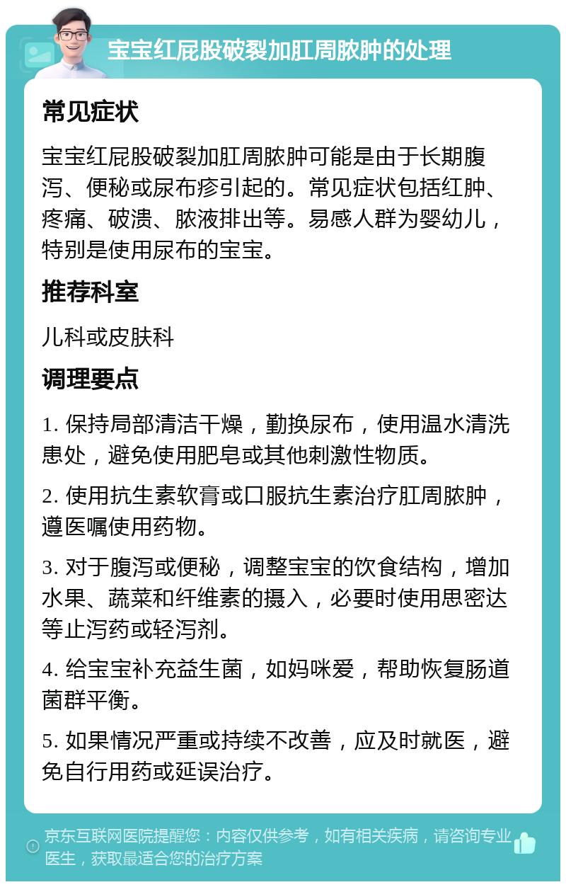 宝宝红屁股破裂加肛周脓肿的处理 常见症状 宝宝红屁股破裂加肛周脓肿可能是由于长期腹泻、便秘或尿布疹引起的。常见症状包括红肿、疼痛、破溃、脓液排出等。易感人群为婴幼儿，特别是使用尿布的宝宝。 推荐科室 儿科或皮肤科 调理要点 1. 保持局部清洁干燥，勤换尿布，使用温水清洗患处，避免使用肥皂或其他刺激性物质。 2. 使用抗生素软膏或口服抗生素治疗肛周脓肿，遵医嘱使用药物。 3. 对于腹泻或便秘，调整宝宝的饮食结构，增加水果、蔬菜和纤维素的摄入，必要时使用思密达等止泻药或轻泻剂。 4. 给宝宝补充益生菌，如妈咪爱，帮助恢复肠道菌群平衡。 5. 如果情况严重或持续不改善，应及时就医，避免自行用药或延误治疗。