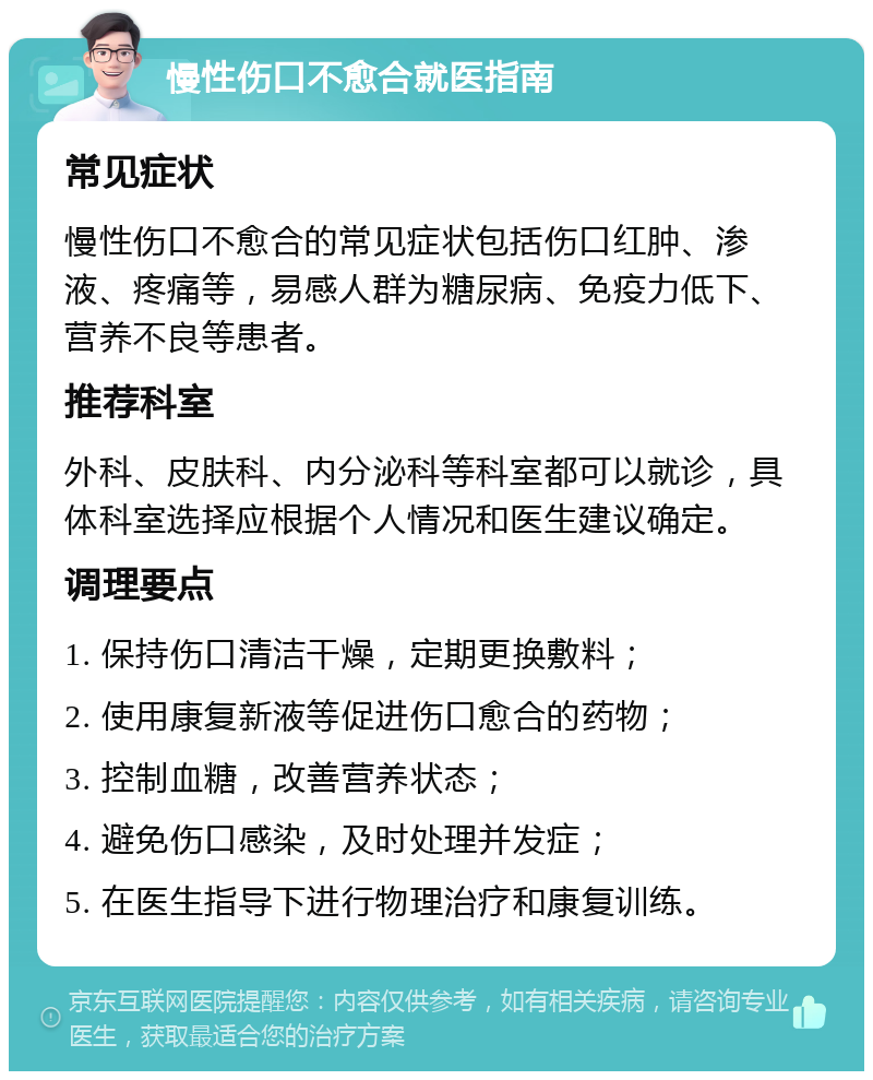 慢性伤口不愈合就医指南 常见症状 慢性伤口不愈合的常见症状包括伤口红肿、渗液、疼痛等，易感人群为糖尿病、免疫力低下、营养不良等患者。 推荐科室 外科、皮肤科、内分泌科等科室都可以就诊，具体科室选择应根据个人情况和医生建议确定。 调理要点 1. 保持伤口清洁干燥，定期更换敷料； 2. 使用康复新液等促进伤口愈合的药物； 3. 控制血糖，改善营养状态； 4. 避免伤口感染，及时处理并发症； 5. 在医生指导下进行物理治疗和康复训练。